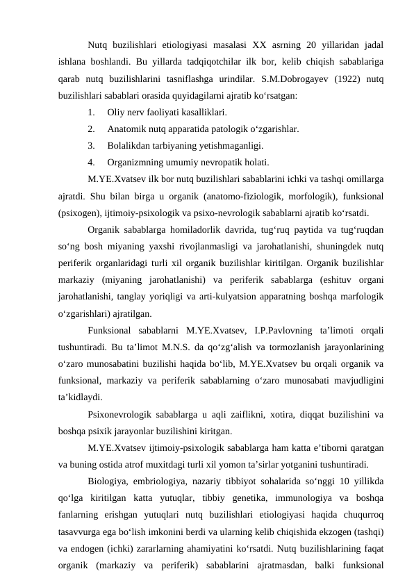 Nutq  buzilishlari  etiologiyasi  masalasi  XX  asrning  20  yillaridan  jadal
ishlana boshlandi. Bu yillarda tadqiqotchilar ilk bor, kelib chiqish sabablariga
qarab  nutq  buzilishlarini  tasniflashga  urindilar.  S.M.Dobrogayev  (1922)  nutq
buzilishlari sabablari orasida quyidagilarni ajratib kо‘rsatgan:
1.
Oliy nerv faoliyati kasalliklari.
2.
Anatomik nutq apparatida patologik о‘zgarishlar.
3.
Bolalikdan tarbiyaning yetishmaganligi.
4.
Organizmning umumiy nevropatik holati.
M.YE.Xvatsev ilk bor nutq buzilishlari sabablarini ichki va tashqi omillarga
ajratdi. Shu bilan birga u organik (anatomo-fiziologik, morfologik), funksional
(psixogen), ijtimoiy-psixologik va psixo-nevrologik sabablarni ajratib kо‘rsatdi.
Organik sabablarga homiladorlik davrida, tug‘ruq paytida va tug‘ruqdan
sо‘ng bosh miyaning yaxshi rivojlanmasligi va jarohatlanishi, shuningdek nutq
periferik organlaridagi turli xil organik buzilishlar kiritilgan. Organik buzilishlar
markaziy  (miyaning  jarohatlanishi)  va  periferik  sabablarga  (eshituv  organi
jarohatlanishi, tanglay yoriqligi va arti-kulyatsion apparatning boshqa marfologik
о‘zgarishlari) ajratilgan.
Funksional  sabablarni  M.YE.Xvatsev,  I.P.Pavlovning  ta’limoti  orqali
tushuntiradi. Bu ta’limot M.N.S. da qо‘zg‘alish va tormozlanish jarayonlarining
о‘zaro munosabatini buzilishi haqida bо‘lib, M.YE.Xvatsev bu orqali organik va
funksional, markaziy va periferik sabablarning о‘zaro munosabati mavjudligini
ta’kidlaydi.
Psixonevrologik sabablarga u aqli zaiflikni, xotira, diqqat buzilishini va
boshqa psixik jarayonlar buzilishini kiritgan.
M.YE.Xvatsev ijtimoiy-psixologik sabablarga ham katta e’tiborni qaratgan
va buning ostida atrof muxitdagi turli xil yomon ta’sirlar yotganini tushuntiradi.
Biologiya, embriologiya, nazariy tibbiyot sohalarida sо‘nggi 10 yillikda
qо‘lga  kiritilgan  katta  yutuqlar,  tibbiy  genetika,  immunologiya  va  boshqa
fanlarning  erishgan  yutuqlari  nutq  buzilishlari  etiologiyasi  haqida  chuqurroq
tasavvurga ega bо‘lish imkonini berdi va ularning kelib chiqishida ekzogen (tashqi)
va endogen (ichki) zararlarning ahamiyatini kо‘rsatdi. Nutq buzilishlarining faqat
organik  (markaziy  va  periferik)  sabablarini  ajratmasdan,  balki  funksional
