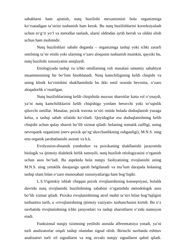sabablarni  ham  ajratish,  nutq  buzilishi  mexanizmini  bola  organizmiga
kо‘rsatadigan ta’sirini tushunish ham kerak. Bu nutq buzilishlarini korreksiyalash
uchun tо‘g‘ri yо‘l va metodlar tanlash, ularni oldindan aytib berish va oldini olish
uchun ham muhimdir.
Nutq buzilishlari sababi deganda – organizmga tashqi yoki ichki zararli
omilning ta’sir etishi yoki ularning о‘zaro aloqasini tushunish mumkin, qaysiki bu,
nutq buzilishi xususiyatini aniqlaydi.
Etiologiyada tashqi va ichki omillarning roli masalasi umumiy sababiyat
muammosining bir bо‘limi hisoblanadi. Nutq kamchiligining kelib chiqishi va
uning  klinik  kо‘rinishini  shakllanishida  bu  ikki  omil  orasida  bevosita,  о‘zaro
aloqadorlik о‘rnatilgan.
Nutq buzilishlarining kelib chiqishida maxsus sharoitlar katta rol о‘ynaydi,
ya’ni  nutq  kamchiliklarini  kelib  chiqishiga  yordam  beruvchi  yoki  tо‘sqinlik
qiluvchi omillar. Masalan, psixik travma ta’siri ostida bolada duduqlanish yuzaga
kelsa, u tashqi sabab sifatida kо‘riladi. Quyidagilar esa duduqlanishning kelib
chiqishi uchun qulay sharoit bо‘lib xizmat qiladi: bolaning somatik zaifligi, uning
nevropatik organizmi (nerv-psixik qо‘zg‘aluvchanlikning oshganligi), M.N.S. ning
erta organik jarohatlanishi asorati va h.k.
Evolyusion-dinamik  yondoshuv  va  psixikaning  shakllanishi  jarayonida
biologik va ijtimoiy dialektik birlik tamoyili, nutq buzilish etiologiyasini о‘rganish
uchun  asos  bо‘ladi.  Bu  aspektda  bola  nutqiy  faoliyatining  rivojlanishi  uning
M.N.S. ning yetuklik darajasiga qarab belgilanadi va ma’lum darajada bolaning
tashqi olam bilan о‘zaro munosabati xususiyatlariga ham bog‘liqdir.
L.S.Vigotskiy ishlab chiqqan psixik rivojlanishining konsepsiyasi, bolalik
davrida  nutq  rivojlanishi  buzilishining  sababini  о‘rganishda  metodologik  asos
bо‘lib xizmat qiladi. Psixika rivojlanishining atrof muhit ta’siri bilan bog‘liqligini
tushuntira turib, u «rivojlanishning ijtimoiy vaziyati» tushunchasini kiritdi. Bu о‘z
navbatida rivojlanishning ichki jarayonlari va tashqi sharoitlarni о‘zida namoyon
etadi.
Funksional nutqiy tizimning yetilishi asosida afferentatsiya yotadi, ya’ni
turli analizatorlar orqali tashqi olamdan signal olish. Birinchi navbatda eshituv
analizatori  turli  xil  signallarni  va  eng  avvalo  nutqiy  signallarni  qabul  qiladi.
