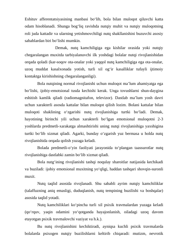 Eshituv afferentatsiyasining manbasi bо‘lib, bola bilan muloqot qiluvchi katta
odam hisoblanadi. Shunga bog‘liq ravishda nutqiy muhit va nutqiy muloqotning
roli juda kattadir va ularning yetishmovchiligi nutq shakllanishini buzuvchi asosiy
sabablardan biri bо‘lishi mumkin.
       Demak,  nutq  kamchiligiga  ega  kishilar  orasida  yoki  nutqiy
chegaralangan muxitda tarbiyalanuvchi ilk yoshdagi bolalar nutqi rivojlanishidan
orqada qoladi (kar-soqov ota-onalar yoki yaqqol nutq kamchiligiga ega ota-onalar,
uzoq  muddat  kasalxonada  yotish,  turli  xil  og‘ir  kasalliklar  tufayli  ijtimoiy
kontaktga kirishishning chegaralanganligi).
Bola nutqining normal rivojlanishi uchun muloqot ma’lum ahamiyatga ega
bо‘lishi, ijobiy-emotsional tusda kechishi kerak. Unga tovushlarni shun-daygina
eshitish kamlik qiladi (radiomagnitafon, televizor). Dastlab ma’lum yosh davri
uchun xarakterli asosda kattalar bilan muloqot qilish lozim. Bolani kattalar bilan
muloqoti  shaklining  о‘zgarishi  nutq  rivojlanishiga  turtki  bо‘ladi.  Demak,
hayotining  birinchi  yili  uchun  xarakterli  bо‘lgan  emotsional  muloqotni  2-3
yoshlarda predmetli-xarakatga almashtirishi uning nutqi rivojlanishiga yaxshigina
turtki bо‘lib xizmat qiladi. Agarki, bunday о‘zgarish yuz bermasa u holda nutq
rivojlanishida orqada qolish yuzaga keladi.
Bolada predmetli-о‘yin faoliyati jarayonida tо‘plangan taassurotlar nutq
rivojlanishiga dastlabki zamin bо‘lib xizmat qiladi.
Bola nutg‘ining rivojlanishi tashqi noqulay sharoitlar natijasida kechikadi
va buziladi: ijobiy emotsional muxitning yо‘qligi, haddan tashqari shovqin-suronli
muxit.
Nutq taqlid asosida rivojlanadi. Shu sababli  ayrim nutqiy kamchiliklar
(talaffuzning aniq emasligi, duduqlanish, nutq tempining buzilishi va boshqalar)
asosida taqlid yotadi.
Nutq kamchiliklari kо‘pincha turli xil psixik travmalardan yuzaga keladi
(qо‘rquv,  yaqin  odamini  yо‘qotganda  hayajonlanish,  oiladagi  uzoq  davom
etayotgan psixik travmalovchi vaziyat va h.k.).
Bu  nutq  rivojlanishini  kechiktiradi,  ayniqsa  kuchli  psixik  travmalarda
bolalarda  psixogen  nutqiy  buzilishlarni  keltirib  chiqaradi:  mutizm,  nevrotik
