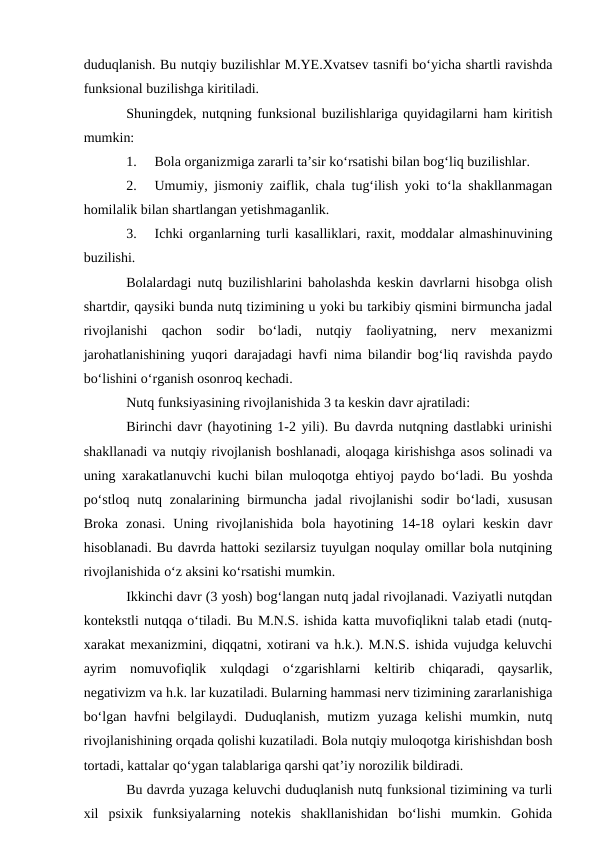 duduqlanish. Bu nutqiy buzilishlar M.YE.Xvatsev tasnifi bо‘yicha shartli ravishda
funksional buzilishga kiritiladi.
Shuningdek, nutqning funksional buzilishlariga quyidagilarni ham kiritish
mumkin:
1.
Bola organizmiga zararli ta’sir kо‘rsatishi bilan bog‘liq buzilishlar.
2.
Umumiy, jismoniy zaiflik, chala tug‘ilish yoki tо‘la shakllanmagan
homilalik bilan shartlangan yetishmaganlik.
3.
Ichki organlarning turli kasalliklari, raxit, moddalar almashinuvining
buzilishi.
Bolalardagi nutq buzilishlarini baholashda keskin davrlarni hisobga olish
shartdir, qaysiki bunda nutq tizimining u yoki bu tarkibiy qismini birmuncha jadal
rivojlanishi  qachon  sodir  bо‘ladi,  nutqiy  faoliyatning,  nerv  mexanizmi
jarohatlanishining yuqori darajadagi havfi nima bilandir bog‘liq ravishda paydo
bо‘lishini о‘rganish osonroq kechadi.
Nutq funksiyasining rivojlanishida 3 ta keskin davr ajratiladi:
Birinchi davr (hayotining 1-2 yili). Bu davrda nutqning dastlabki urinishi
shakllanadi va nutqiy rivojlanish boshlanadi, aloqaga kirishishga asos solinadi va
uning xarakatlanuvchi kuchi bilan muloqotga ehtiyoj paydo bо‘ladi. Bu yoshda
pо‘stloq nutq zonalarining birmuncha jadal  rivojlanishi  sodir  bо‘ladi, xususan
Broka  zonasi.  Uning  rivojlanishida  bola  hayotining  14-18  oylari  keskin  davr
hisoblanadi. Bu davrda hattoki sezilarsiz tuyulgan noqulay omillar bola nutqining
rivojlanishida о‘z aksini kо‘rsatishi mumkin.
Ikkinchi davr (3 yosh) bog‘langan nutq jadal rivojlanadi. Vaziyatli nutqdan
kontekstli nutqqa о‘tiladi. Bu M.N.S. ishida katta muvofiqlikni talab etadi (nutq-
xarakat mexanizmini, diqqatni, xotirani va h.k.). M.N.S. ishida vujudga keluvchi
ayrim  nomuvofiqlik  xulqdagi  о‘zgarishlarni  keltirib  chiqaradi,  qaysarlik,
negativizm va h.k. lar kuzatiladi. Bularning hammasi nerv tizimining zararlanishiga
bо‘lgan havfni belgilaydi. Duduqlanish, mutizm  yuzaga kelishi  mumkin, nutq
rivojlanishining orqada qolishi kuzatiladi. Bola nutqiy muloqotga kirishishdan bosh
tortadi, kattalar qо‘ygan talablariga qarshi qat’iy norozilik bildiradi.
Bu davrda yuzaga keluvchi duduqlanish nutq funksional tizimining va turli
xil  psixik  funksiyalarning  notekis  shakllanishidan  bо‘lishi  mumkin.  Gohida
