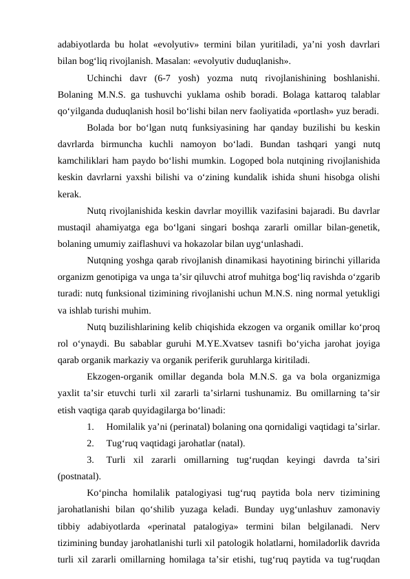 adabiyotlarda bu holat «evolyutiv» termini bilan yuritiladi, ya’ni yosh davrlari
bilan bog‘liq rivojlanish. Masalan: «evolyutiv duduqlanish».
Uchinchi  davr  (6-7  yosh)  yozma  nutq  rivojlanishining  boshlanishi.
Bolaning M.N.S. ga tushuvchi yuklama oshib boradi. Bolaga kattaroq talablar
qо‘yilganda duduqlanish hosil bо‘lishi bilan nerv faoliyatida «portlash» yuz beradi.
Bolada bor bо‘lgan nutq funksiyasining har qanday buzilishi bu keskin
davrlarda  birmuncha  kuchli  namoyon  bо‘ladi.  Bundan  tashqari  yangi  nutq
kamchiliklari ham paydo bо‘lishi mumkin. Logoped bola nutqining rivojlanishida
keskin davrlarni yaxshi bilishi va о‘zining kundalik ishida shuni hisobga olishi
kerak.
Nutq rivojlanishida keskin davrlar moyillik vazifasini bajaradi. Bu davrlar
mustaqil ahamiyatga ega bо‘lgani singari boshqa zararli omillar bilan-genetik,
bolaning umumiy zaiflashuvi va hokazolar bilan uyg‘unlashadi.
Nutqning yoshga qarab rivojlanish dinamikasi hayotining birinchi yillarida
organizm genotipiga va unga ta’sir qiluvchi atrof muhitga bog‘liq ravishda о‘zgarib
turadi: nutq funksional tizimining rivojlanishi uchun M.N.S. ning normal yetukligi
va ishlab turishi muhim.
Nutq buzilishlarining kelib chiqishida ekzogen va organik omillar kо‘proq
rol о‘ynaydi. Bu sabablar guruhi M.YE.Xvatsev tasnifi bо‘yicha jarohat joyiga
qarab organik markaziy va organik periferik guruhlarga kiritiladi.
Ekzogen-organik omillar deganda bola M.N.S. ga va bola organizmiga
yaxlit ta’sir etuvchi turli xil zararli ta’sirlarni tushunamiz. Bu omillarning ta’sir
etish vaqtiga qarab quyidagilarga bо‘linadi:
1.
Homilalik ya’ni (perinatal) bolaning ona qornidaligi vaqtidagi ta’sirlar.
2.
Tug‘ruq vaqtidagi jarohatlar (natal).
3.
Turli  xil  zararli  omillarning  tug‘ruqdan  keyingi  davrda  ta’siri
(postnatal).
Kо‘pincha  homilalik  patalogiyasi  tug‘ruq  paytida  bola  nerv  tizimining
jarohatlanishi  bilan  qо‘shilib  yuzaga  keladi.  Bunday  uyg‘unlashuv  zamonaviy
tibbiy  adabiyotlarda  «perinatal  patalogiya»  termini  bilan  belgilanadi.  Nerv
tizimining bunday jarohatlanishi turli xil patologik holatlarni, homiladorlik davrida
turli xil zararli omillarning homilaga ta’sir etishi, tug‘ruq paytida va tug‘ruqdan
