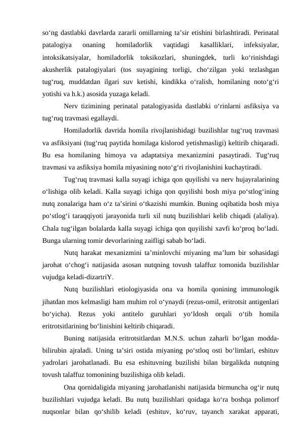 sо‘ng dastlabki davrlarda zararli omillarning ta’sir etishini birlashtiradi. Perinatal
patalogiya  onaning  homiladorlik  vaqtidagi  kasalliklari,  infeksiyalar,
intoksikatsiyalar,  homiladorlik  toksikozlari,  shuningdek,  turli  kо‘rinishdagi
akusherlik  patalogiyalari  (tos  suyagining  torligi,  chо‘zilgan  yoki  tezlashgan
tug‘ruq,  muddatdan  ilgari  suv  ketishi,  kindikka  о‘ralish,  homilaning  notо‘g‘ri
yotishi va h.k.) asosida yuzaga keladi.
Nerv tizimining perinatal patalogiyasida dastlabki о‘rinlarni asfiksiya va
tug‘ruq travmasi egallaydi.
Homiladorlik davrida homila rivojlanishidagi buzilishlar tug‘ruq travmasi
va asfiksiyani (tug‘ruq paytida homilaga kislorod yetishmasligi) keltirib chiqaradi.
Bu  esa  homilaning  himoya  va  adaptatsiya  mexanizmini  pasaytiradi.  Tug‘ruq
travmasi va asfiksiya homila miyasining notо‘g‘ri rivojlanishini kuchaytiradi.
Tug‘ruq travmasi kalla suyagi ichiga qon quyilishi va nerv hujayralarining
о‘lishiga olib keladi. Kalla suyagi ichiga qon quyilishi bosh miya pо‘stlog‘ining
nutq zonalariga ham о‘z ta’sirini о‘tkazishi mumkin. Buning oqibatida bosh miya
pо‘stlog‘i taraqqiyoti jarayonida turli xil nutq buzilishlari kelib chiqadi (alaliya).
Chala tug‘ilgan bolalarda kalla suyagi ichiga qon quyilishi xavfi kо‘proq bо‘ladi.
Bunga ularning tomir devorlarining zaifligi sabab bо‘ladi.
Nutq harakat mexanizmini ta’minlovchi miyaning ma’lum bir sohasidagi
jarohat о‘chog‘i natijasida asosan nutqning tovush talaffuz tomonida buzilishlar
vujudga keladi-dizartriY.
Nutq  buzilishlari  etiologiyasida  ona  va  homila  qonining  immunologik
jihatdan mos kelmasligi ham muhim rol о‘ynaydi (rezus-omil, eritrotsit antigenlari
bо‘yicha).  Rezus  yoki  antitelo  guruhlari  yо‘ldosh  orqali  о‘tib  homila
eritrotsitlarining bо‘linishini keltirib chiqaradi.
Buning natijasida eritrotsitlardan M.N.S. uchun zaharli bо‘lgan modda-
bilirubin ajraladi. Uning ta’siri ostida miyaning pо‘stloq osti bо‘limlari, eshituv
yadrolari jarohatlanadi. Bu esa eshituvning buzilishi bilan birgalikda nutqning
tovush talaffuz tomonining buzilishiga olib keladi.
Ona qornidaligida miyaning jarohatlanishi natijasida birmuncha og‘ir nutq
buzilishlari vujudga keladi. Bu nutq buzilishlari qoidaga kо‘ra boshqa polimorf
nuqsonlar  bilan  qо‘shilib  keladi  (eshituv,  kо‘ruv,  tayanch  xarakat  apparati,
