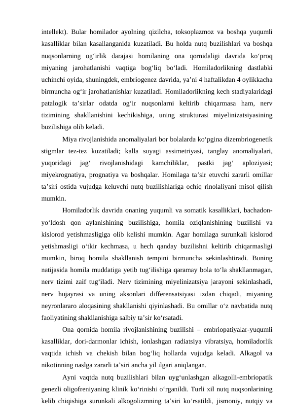 intellekt). Bular homilador ayolning qizilcha, toksoplazmoz va boshqa yuqumli
kasalliklar bilan kasallanganida kuzatiladi. Bu holda nutq buzilishlari va boshqa
nuqsonlarning  og‘irlik  darajasi  homilaning  ona  qornidaligi  davrida  kо‘proq
miyaning  jarohatlanishi  vaqtiga  bog‘liq  bо‘ladi.  Homiladorlikning  dastlabki
uchinchi oyida, shuningdek, embriogenez davrida, ya’ni 4 haftalikdan 4 oylikkacha
birmuncha og‘ir jarohatlanishlar kuzatiladi. Homiladorlikning kech stadiyalaridagi
patalogik  ta’sirlar  odatda  og‘ir  nuqsonlarni  keltirib  chiqarmasa  ham,  nerv
tizimining  shakllanishini  kechikishiga,  uning  strukturasi  miyelinizatsiyasining
buzilishiga olib keladi.
Miya rivojlanishida anomaliyalari bor bolalarda kо‘pgina dizembriogenetik
stigmlar  tez-tez  kuzatiladi;  kalla  suyagi  assimetriyasi,  tanglay  anomaliyalari,
yuqoridagi  jag‘  rivojlanishidagi  kamchiliklar,  pastki  jag‘  aploziyasi;
miyekrognatiya, prognatiya va boshqalar. Homilaga ta’sir etuvchi zararli omillar
ta’siri ostida vujudga keluvchi nutq buzilishlariga ochiq rinolaliyani misol qilish
mumkin.
Homiladorlik davrida onaning yuqumli va somatik kasalliklari, bachadon-
yо‘ldosh  qon  aylanishining  buzilishiga,  homila  oziqlanishining  buzilishi  va
kislorod yetishmasligiga olib kelishi mumkin. Agar homilaga surunkali kislorod
yetishmasligi о‘tkir kechmasa, u hech qanday buzilishni keltirib chiqarmasligi
mumkin,  biroq  homila  shakllanish  tempini  birmuncha  sekinlashtiradi.  Buning
natijasida homila muddatiga yetib tug‘ilishiga qaramay bola tо‘la shakllanmagan,
nerv tizimi zaif tug‘iladi. Nerv tizimining miyelinizatsiya jarayoni sekinlashadi,
nerv  hujayrasi  va  uning  aksonlari  differensatsiyasi  izdan  chiqadi,  miyaning
neyronlararo aloqasining shakllanishi qiyinlashadi. Bu omillar о‘z navbatida nutq
faoliyatining shakllanishiga salbiy ta’sir kо‘rsatadi.
Ona qornida homila rivojlanishining buzilishi – embriopatiyalar-yuqumli
kasalliklar, dori-darmonlar ichish, ionlashgan radiatsiya vibratsiya, homiladorlik
vaqtida  ichish  va  chekish  bilan  bog‘liq  hollarda  vujudga  keladi.  Alkagol  va
nikotinning naslga zararli ta’siri ancha yil ilgari aniqlangan.
Ayni vaqtda nutq buzilishlari bilan uyg‘unlashgan alkagolli-embriopatik
genezli oligofreniyaning klinik kо‘rinishi о‘rganildi. Turli xil nutq nuqsonlarining
kelib chiqishiga surunkali alkogolizmning ta’siri kо‘rsatildi, jismoniy, nutqiy va
