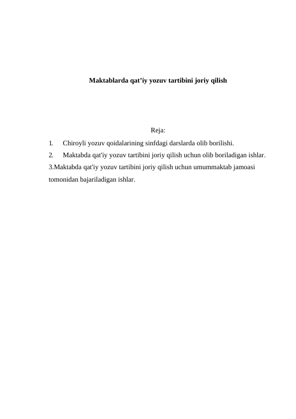 Maktablarda qat’iy yozuv tartibini joriy qilish
Reja:
1.
Chiroyli yozuv qoidalarining sinfdagi darslarda olib borilishi.
2.
Maktabda qat'iy yozuv tartibini joriy qilish uchun olib boriladigan ishlar.
3.Maktabda qat'iy yozuv tartibini joriy qilish uchun umummaktab jamoasi 
tomonidan bajariladigan ishlar.
