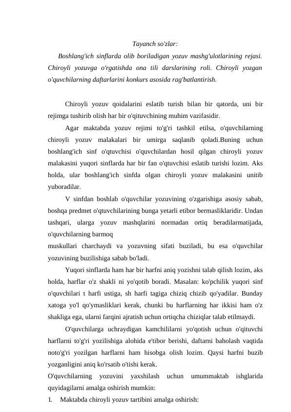 Tayanch so'zlar:
Boshlang'ich sinflarda olib boriladigan yozuv mashg'ulotlarining rejasi.
Chiroyli  yozuvga  o'rgatishda  ona  tili  darslarining  roli.  Chiroyli  yozgan
o'quvchilarning daftarlarini konkurs asosida rag'batlantirish.
Chiroyli  yozuv  qoidalarini  eslatib  turish  bilan  bir  qatorda,  uni  bir
rejimga tushirib olish har bir o'qituvchining muhim vazifasidir.
Agar  maktabda  yozuv  rejimi  to'g'ri  tashkil  etilsa,  o'quvchilarning
chiroyli  yozuv  malakalari  bir  umirga  saqlanib  qoladi.Buning  uchun
boshlang'ich  sinf  o'qtuvchisi  o'quvchilardan  hosil  qilgan  chiroyli  yozuv
malakasini yuqori sinflarda har bir fan o'qtuvchisi eslatib turishi lozim. Aks
holda,  ular  boshlang'ich  sinfda  olgan  chiroyli  yozuv  malakasini  unitib
yuboradilar.
V sinfdan boshlab o'quvchilar yozuvining o'zgarishiga asosiy sabab,
boshqa predmet o'qtuvchilarining bunga yetarli etibor bermasliklaridir. Undan
tashqari,  ularga  yozuv  mashqlarini  normadan  ortiq  beradilarmatijada,
o'quvchilarning barmoq
muskullari  charchaydi  va  yozuvning  sifati  buziladi,  bu  esa  o'quvchilar
yozuvining buzilishiga sabab bo'ladi.
Yuqori sinflarda ham har bir harfni aniq yozishni talab qilish lozim, aks
holda, harflar o'z shakli ni yo'qotib boradi. Masalan: ko'pchilik yuqori sinf
o'quvchilari t harfi ustiga, sh harfi tagiga chiziq chizib qo'yadilar. Bunday
xatoga yo'l qo'ymasliklari kerak, chunki bu harflarning har ikkisi ham o'z
shakliga ega, ularni farqini ajratish uchun ortiqcha chiziqlar talab etilmaydi.
O'quvchilarga  uchraydigan  kamchililarni  yo'qotish  uchun  o'qituvchi
harflarni to'g'ri yozilishiga alohida e'tibor berishi, daftarni baholash vaqtida
noto'g'ri  yozilgan  harflarni  ham  hisobga  olish  lozim.  Qaysi  harfni  buzib
yozganligini aniq ko'rsatib o'tishi kerak.
O'quvchilarning  yozuvini  yaxshilash  uchun  umummaktab  ishglarida
quyidagilarni amalga oshirish mumkin:
1.
Maktabda chiroyli yozuv tartibini amalga oshirish:
