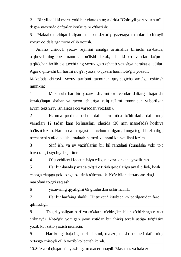 2.
Bir yilda ikki marta yoki har chorakning oxirida "Chiroyli yozuv uchun" 
degan mavzuda daftarlar konkursini o'tkazish;
3.
Maktabda  chiqariladigan  har  bir  devoriy  gazetaga  matnlarni  chiroyli
yozuv qoidalariga rioya qilib yozish.
Ammo  chiroyli  yozuv  rejimini  amalga  oshirishda  birinchi  navbatda,
o'qituvchining  o'zi  namuna  bo'lishi  kerak,  chunki  o'quvchilar  ko'proq
taqlidchan bo'lib o'qituvchining yozuviga o'xshatib yozishga harakat qiladilar.
Agar o'qituvchi bir harfni no'g'ri yozsa, o'quvchi ham noto'g'ri yozadi.
Maktabda  chiroyli  yozuv  tartibini  taxminan  quyidagicha  amalga  oshirish
mumkin:
1.
Maktabda har bir yozuv ishlarini o'quvchilar daftarga bajarishi
kerak.(faqat  shahar  va  rayon  ishlariga  xalq  ta'limi  tomonidan  yuborilgan
ayrim tekshiruv ishlariga ikki varaqdan yoziladi).
2.
Hamma  predmet  uchun  daftar  bir  hilda  to'ldiriladi:  daftarning
varaqlari  12  tadan  kam  bo'lmasligi,  chetida  (30  mm  masofada)  hoshiya
bo'lishi lozim. Har bir daftar qaysi fan uchun tutilgani, kimga tegishli ekanligi,
nechanchi sinfda o'qishi, maktab nomeri va nomi ko'rsatilishi lozim.
3.
Sinf ishi va uy vazifalarini bir hil rangdagi (gunafsha yoki to'q
havo rang) siyohga bajartirish.
4.
O'quvchilarni faqat tafsiya etilgan avtoruchkada yozdirirsh.
5.
Har bir darsda partada to'g'ri o'tirish qoidalariga amal qilish, bosh 
chapga chapga yoki o'nga osiltirib o'tirmaslik. Ko'z bilan daftar orasidagi 
masofani to'g'ri saqlash.
6.
yozuvning qiyaligini 65 gradusdan oshirmaslik.
7.
Har bir harfning shakli "Husnixat " kitobida ko'rsatilganidan farq 
qilmasligi.
8.
To'g'ri yozilgan harf va so'zlarni o'chirg'ich bilan o'chirishga ruxsat
etilmaydi. Noto'g'ri yozilgan joyni ustidan bir chiziq tortib ustiga to'g'risini
yozib ko'rsatib yozish mumkin.
9.
Har kungi bajarilgan ishni kuni, mavzu, mashq nomeri daftarning
o'rtasga chiroyli qilib yozib ko'rsatish kerak.
10.So'zlarni qisqartirib yozishga ruxsat etilmaydi. Masalan: va hakozo
