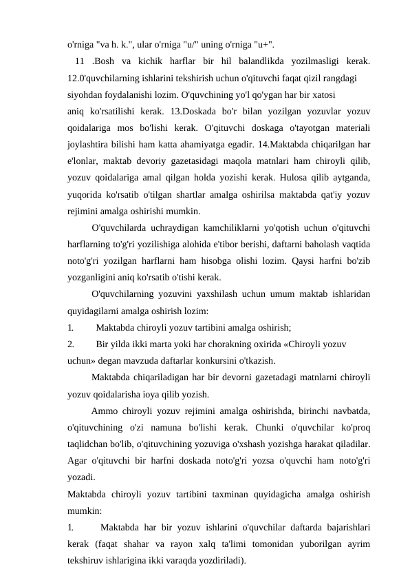 o'rniga "va h. k.", ular o'rniga "u/" uning o'rniga "u+".
 11  .Bosh  va  kichik  harflar  bir  hil  balandlikda  yozilmasligi  kerak.
12.0'quvchilarning ishlarini tekshirish uchun o'qituvchi faqat qizil rangdagi
siyohdan foydalanishi lozim. O'quvchining yo'l qo'ygan har bir xatosi
aniq  ko'rsatilishi  kerak.  13.Doskada  bo'r  bilan  yozilgan  yozuvlar  yozuv
qoidalariga  mos  bo'lishi  kerak.  O'qituvchi  doskaga  o'tayotgan  materiali
joylashtira bilishi ham katta ahamiyatga egadir. 14.Maktabda chiqarilgan har
e'lonlar, maktab devoriy gazetasidagi maqola matnlari ham chiroyli qilib,
yozuv qoidalariga amal qilgan holda yozishi kerak. Hulosa qilib aytganda,
yuqorida ko'rsatib o'tilgan shartlar amalga oshirilsa maktabda qat'iy yozuv
rejimini amalga oshirishi mumkin.
O'quvchilarda uchraydigan kamchiliklarni yo'qotish uchun o'qituvchi
harflarning to'g'ri yozilishiga alohida e'tibor berishi, daftarni baholash vaqtida
noto'g'ri yozilgan harflarni ham hisobga olishi lozim. Qaysi harfni bo'zib
yozganligini aniq ko'rsatib o'tishi kerak.
O'quvchilarning yozuvini yaxshilash uchun umum maktab ishlaridan
quyidagilarni amalga oshirish lozim:
1.
Maktabda chiroyli yozuv tartibini amalga oshirish;
2.
Bir yilda ikki marta yoki har chorakning oxirida «Chiroyli yozuv 
uchun» degan mavzuda daftarlar konkursini o'tkazish.
Maktabda chiqariladigan har bir devorni gazetadagi matnlarni chiroyli
yozuv qoidalarisha ioya qilib yozish.
Ammo chiroyli yozuv rejimini amalga oshirishda, birinchi navbatda,
o'qituvchining  o'zi  namuna  bo'lishi  kerak.  Chunki  o'quvchilar  ko'proq
taqlidchan bo'lib, o'qituvchining yozuviga o'xshash yozishga harakat qiladilar.
Agar o'qituvchi bir harfni doskada noto'g'ri yozsa o'quvchi ham  noto'g'ri
yozadi.
Maktabda  chiroyli  yozuv  tartibini  taxminan  quyidagicha  amalga  oshirish
mumkin:
1.
Maktabda har bir yozuv ishlarini o'quvchilar daftarda bajarishlari
kerak  (faqat  shahar  va  rayon  xalq  ta'limi  tomonidan  yuborilgan  ayrim
tekshiruv ishlarigina ikki varaqda yozdiriladi).
