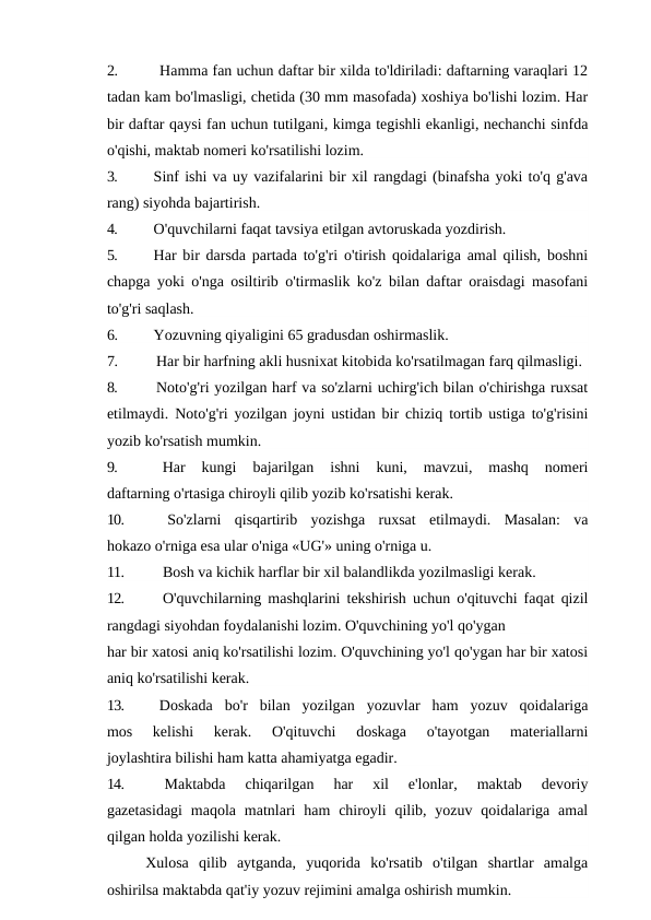 2.
Hamma fan uchun daftar bir xilda to'ldiriladi: daftarning varaqlari 12
tadan kam bo'lmasligi, chetida (30 mm masofada) xoshiya bo'lishi lozim. Har
bir daftar qaysi fan uchun tutilgani, kimga tegishli ekanligi, nechanchi sinfda
o'qishi, maktab nomeri ko'rsatilishi lozim.
3.
Sinf ishi va uy vazifalarini bir xil rangdagi (binafsha yoki to'q g'ava
rang) siyohda bajartirish.
4.
O'quvchilarni faqat tavsiya etilgan avtoruskada yozdirish.
5.
Har bir darsda partada to'g'ri o'tirish qoidalariga amal qilish, boshni
chapga yoki o'nga osiltirib o'tirmaslik ko'z bilan daftar oraisdagi masofani
to'g'ri saqlash.
6.
Yozuvning qiyaligini 65 gradusdan oshirmaslik.
7.
Har bir harfning akli husnixat kitobida ko'rsatilmagan farq qilmasligi.
8.
Noto'g'ri yozilgan harf va so'zlarni uchirg'ich bilan o'chirishga ruxsat
etilmaydi. Noto'g'ri yozilgan joyni ustidan bir chiziq tortib ustiga to'g'risini
yozib ko'rsatish mumkin.
9.
Har  kungi  bajarilgan  ishni  kuni,  mavzui,  mashq  nomeri
daftarning o'rtasiga chiroyli qilib yozib ko'rsatishi kerak.
10.
So'zlarni  qisqartirib  yozishga  ruxsat  etilmaydi.  Masalan:  va
hokazo o'rniga esa ular o'niga «UG'» uning o'rniga u.
11.
Bosh va kichik harflar bir xil balandlikda yozilmasligi kerak.
12.
O'quvchilarning mashqlarini tekshirish uchun o'qituvchi faqat qizil
rangdagi siyohdan foydalanishi lozim. O'quvchining yo'l qo'ygan
har bir xatosi aniq ko'rsatilishi lozim. O'quvchining yo'l qo'ygan har bir xatosi
aniq ko'rsatilishi kerak.
13.
Doskada  bo'r  bilan  yozilgan  yozuvlar  ham  yozuv  qoidalariga
mos  kelishi  kerak.  O'qituvchi  doskaga  o'tayotgan  materiallarni
joylashtira bilishi ham katta ahamiyatga egadir.
14.
Maktabda  chiqarilgan  har  xil  e'lonlar,  maktab  devoriy
gazetasidagi  maqola  matnlari  ham  chiroyli  qilib, yozuv  qoidalariga amal
qilgan holda yozilishi kerak.
Xulosa  qilib  aytganda,  yuqorida  ko'rsatib  o'tilgan  shartlar  amalga
oshirilsa maktabda qat'iy yozuv rejimini amalga oshirish mumkin.

