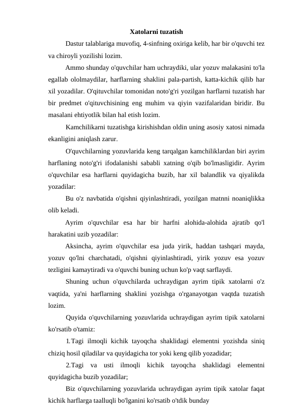Xatolarni tuzatish
Dastur talablariga muvofiq, 4-sinfning oxiriga kelib, har bir o'quvchi tez
va chiroyli yozilishi lozim.
Ammo shunday o'quvchilar ham uchraydiki, ular yozuv malakasini to'la
egallab ololmaydilar, harflarning shaklini pala-partish, katta-kichik qilib har
xil yozadilar. O'qituvchilar tomonidan noto'g'ri yozilgan harflarni tuzatish har
bir predmet o'qituvchisining eng muhim va qiyin vazifalaridan biridir. Bu
masalani ehtiyotlik bilan hal etish lozim.
Kamchilikarni tuzatishga kirishishdan oldin uning asosiy xatosi nimada
ekanligini aniqlash zarur.
O'quvchilarning yozuvlarida keng tarqalgan kamchiliklardan biri ayrim
harflaning noto'g'ri ifodalanishi sababli xatning o'qib bo'lmasligidir. Ayrim
o'quvchilar esa harflarni quyidagicha buzib, har xil balandlik va qiyalikda
yozadilar:
Bu o'z navbatida o'qishni qiyinlashtiradi, yozilgan matnni noaniqlikka
olib keladi.
Ayrim  o'quvchilar  esa  har  bir  harfni  alohida-alohida  ajratib  qo'l
harakatini uzib yozadilar:
Aksincha, ayrim o'quvchilar esa juda yirik, haddan tashqari mayda,
yozuv  qo'lni  charchatadi,  o'qishni  qiyinlashtiradi,  yirik  yozuv  esa  yozuv
tezligini kamaytiradi va o'quvchi buning uchun ko'p vaqt sarflaydi.
Shuning  uchun  o'quvchilarda  uchraydigan  ayrim  tipik  xatolarni  o'z
vaqtida, ya'ni  harflarning shaklini  yozishga o'rganayotgan vaqtda tuzatish
lozim.
Quyida o'quvchilarning yozuvlarida uchraydigan ayrim tipik xatolarni
ko'rsatib o'tamiz:
1.Tagi ilmoqli kichik tayoqcha shaklidagi  elementni yozishda siniq
chiziq hosil qiladilar va quyidagicha tor yoki keng qilib yozadidar;
2.Tagi  va  usti  ilmoqli  kichik  tayoqcha  shaklidagi  elementni
quyidagicha buzib yozadilar;
Biz o'quvchilarning yozuvlarida uchraydigan ayrim tipik xatolar faqat
kichik harflarga taalluqli bo'lganini ko'rsatib o'tdik bunday
