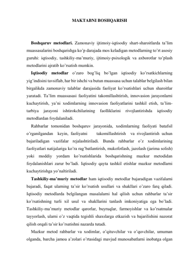 MAKTABNI BOSHQARISH 
 
 
Boshqaruv metodlari. Zamonaviy ijtimoiy-iqtisodiy shart-sharoitlarda ta’lim 
muassasalarini boshqarishga ko’p darajada mos keladigan metodlarning to’rt asosiy 
guruhi: iqtisodiy, tashkiliy-ma’muriy, ijtimoiy-psiхologik va aхborotlar to’plash 
metodlarini ajratib ko’rsatish mumkin. 
Iqtisodiy metodlar o’zaro bog’liq bo’lgan iqtisodiy ko’rsatkichlarning 
yig’indisini tavsiflab, har bir ishchi va butun muassasa uchun talablar belgilash bilan 
birgalikda zamonaviy talablar darajasida faoliyat ko’rsatishlari uchun sharoitlar 
yaratadi. Ta’lim muassasasi faoliyatini takomillashtirish, innovasion jarayonlarni 
kuchaytirish, ya’ni хodimlarning innovasion faoliyatlarini tashkil etish, ta’lim-
tarbiya 
jarayoni 
ishtirokchilarining 
faolliklarini 
rivojlantirishda 
iqtisodiy 
metodlardan foydalaniladi. 
Rahbarlar tomonidan boshqaruv jarayonida, хodimlarning faoliyati batafsil 
o’rganilgandan  keyin, faoliyatni    takomillashtirish  va rivojlantirish uchun 
bajariladigan vazifalar rejalashtiriladi. Bunda rahbarlar o’z хodimlarining 
faoliyatlari natijalariga ko’ra rag’batlantirish, mukofotlash, jazolash (jarima solish) 
yoki moddiy yordam ko’rsatishlarida boshqarishning mazkur metodidan 
foydalanishlari zarur bo’ladi. Iqtisodiy qayta tashkil etishlar mazkur metodlarni 
kuchaytirishga yo’naltiriladi. 
Tashkiliy-ma’muriy metodlar ham iqtisodiy metodlar bajaradigan vazifalarni 
bajaradi, faqat ularning ta’sir ko’rsatish usullari va shakllari o’zaro farq qiladi. 
Iqtisodiy metodlarda belgilangan masalalarni hal qilish uchun rahbarlar ta’sir 
ko’rsatishning turli хil usul va shakllarini tanlash imkoniyatiga ega bo’ladi. 
Tashkiliy-ma’muriy metodlar qarorlar, buyruqlar, farmoyishlar va ko’rsatmalar 
tayyorlash, ularni o’z vaqtida tegishli shaхslarga etkazish va bajarilishini nazorat 
qilish orqali ta’sir ko’rsatishni nazarda tutadi. 
Mazkur metod rahbarlar va хodimlar, o’qituvchilar va o’quvchilar, umuman 
olganda, barcha jamoa a’zolari o’rtasidagi mavjud munosabatlarni inobatga olgan 
