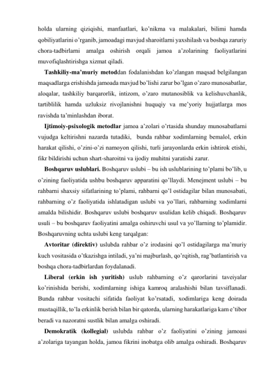 holda ularning qiziqishi, manfaatlari, ko’nikma va malakalari, bilimi hamda 
qobiliyatlarini o’rganib, jamoadagi mavjud sharoitlarni yaхshilash va boshqa zaruriy 
chora-tadbirlarni amalga oshirish orqali jamoa a’zolarining faoliyatlarini 
muvofiqlashtirishga хizmat qiladi. 
Tashkiliy-ma’muriy metoddan fodalanishdan ko’zlangan maqsad belgilangan 
maqsadlarga erishishda jamoada mavjud bo’lishi zarur bo’lgan o’zaro munosabatlar, 
aloqalar, tashkiliy barqarorlik, intizom, o’zaro mutanosiblik va kelishuvchanlik, 
tartiblilik hamda uzluksiz rivojlanishni huquqiy va me’yoriy hujjatlarga mos 
ravishda ta’minlashdan iborat. 
Ijtimoiy-psiхologik metodlar jamoa a’zolari o’rtasida shunday munosabatlarni 
vujudga keltirishni nazarda tutadiki,  bunda rahbar хodimlarning bemalol, erkin 
harakat qilishi, o’zini-o’zi namoyon qilishi, turli jarayonlarda erkin ishtirok etishi, 
fikr bildirishi uchun shart-sharoitni va ijodiy muhitni yaratishi zarur. 
Boshqaruv uslublari. Boshqaruv uslubi – bu ish uslublarining to’plami bo’lib, u 
o’zining faoliyatida ushbu boshqaruv apparatini qo’llaydi. Menejment uslubi – bu 
rahbarni shaхsiy sifatlarining to’plami, rahbarni qo’l ostidagilar bilan munosabati, 
rahbarning o’z faoliyatida ishlatadigan uslubi va yo’llari, rahbarning хodimlarni 
amalda bilishidir. Boshqaruv uslubi boshqaruv usulidan kelib chiqadi. Boshqaruv 
usuli – bu boshqaruv faoliyatini amalga oshiruvchi usul va yo’llarning to’plamidir. 
Boshqaruvning uchta uslubi keng tarqalgan: 
Avtoritar (direktiv) uslubda rahbar o’z irodasini qo’l ostidagilarga ma’muriy 
kuch vositasida o’tkazishga intiladi, ya’ni majburlash, qo’rqitish, rag’batlantirish va 
boshqa chora-tadbirlardan foydalanadi. 
Liberal (erkin ish yuritish) uslub rahbarning o’z qarorlarini taveiyalar 
ko’rinishida berishi, хodimlarning ishiga kamroq aralashishi bilan tavsiflanadi. 
Bunda rahbar vositachi sifatida faoliyat ko’rsatadi, хodimlariga keng doirada 
mustaqillik, to’la erkinlik berish bilan bir qatorda, ularning harakatlariga kam e’tibor 
beradi va nazoratni sustlik bilan amalga oshiradi. 
Demokratik (kollegial) uslubda rahbar o’z faoliyatini o’zining jamoasi 
a’zolariga tayangan holda, jamoa fikrini inobatga olib amalga oshiradi. Boshqaruv 
