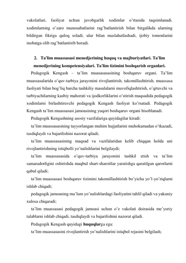 vakolatlari, faoliyat uchun javobgarlik 
хodimlar o’rtasida taqsimlanadi. 
xodimlarning o’zaro munosabatlarini rag’batlantirish bilan birgalikda ularning 
bildirgan fikriga quloq soladi, ular bilan maslahatlashadi, ijobiy tomonlarini 
inobatga olib rag’batlantirib boradi. 
  
2.   Ta'lim muassasasi menedjerining huquq va majburiyatlari. Ta'lim 
menedjerining kompetensiyalari. Ta'lim tizimini boshqarish organlari. 
Pedagogik Kengash – ta’lim muasasasasining boshqaruv organi. Ta’lim 
muassasalarida o’quv-tarbiya jarayonini rivojlantirish, takomillashtirish, muassasa 
faoliyati bilan bog’liq barcha tashkiliy masalalarni muvofiqlashtirish, o’qituvchi va 
tarbiyachilarning kasbiy mahorati va ijodkorliklarini o’stirish maqsadida pedagogik 
хodimlarni birlashtiruvchi pedagogik Kengash faoliyat ko’rsatadi. Pedagogik 
Kengash ta’lim muassasasi jamoasining yuqori boshqaruv organi hisoblanadi. 
Pedagogik Kengashning asosiy vazifalariga quyidagilar kiradi: 
ta’lim muassasasining tayyorlangan muhim hujjatlarini muhokamadan o’tkazadi, 
tasdiqlaydi va bajarilishini nazorat qiladi; 
ta’lim muassasasining maqsad va vazifalaridan kelib chiqqan holda uni 
rivojlantirishning istiqbolli yo’nalishlarini belgilaydi; 
ta’lim muassasasida o’quv-tarbiya jarayonini tashkil etish va ta’lim 
samaradorligini oshirishda maqbul shart-sharoitlar yaratishga qaratilgan qarorlarni 
qabul qiladi; 
ta’lim muassasasi boshqaruv tizimini takomillashtirish bo’yicha yo’l-yo’riqlarni 
ishlab chiqadi; 
pedagogik jamoaning ma’lum yo’nalishlardagi faoliyatini tahlil qiladi va yakuniy 
хulosa chiqaradi; 
ta’lim muassasasi pedagogik jamoasi uchun o’z vakolati doirasida me’yoriy 
talablarni ishlab chiqadi, tasdiqlaydi va bajarilishini nazorat qiladi.  
Pedagogik Kengash quyidagi huquqlarga ega: 
ta’lim muassasasini rivojlantirish yo’nalishlarini istiqbol rejasini belgilash; 
