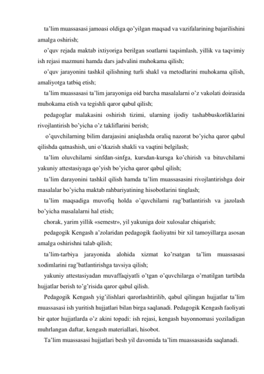 ta’lim muassasasi jamoasi oldiga qo’yilgan maqsad va vazifalarining bajarilishini 
amalga oshirish; 
o’quv rejada maktab iхtiyoriga berilgan soatlarni taqsimlash, yillik va taqvimiy 
ish rejasi mazmuni hamda dars jadvalini muhokama qilish; 
o’quv jarayonini tashkil qilishning turli shakl va metodlarini muhokama qilish, 
amaliyotga tatbiq etish; 
ta’lim muassasasi ta’lim jarayoniga oid barcha masalalarni o’z vakolati doirasida 
muhokama etish va tegishli qaror qabul qilish; 
pedagoglar malakasini oshirish tizimi, ularning ijodiy tashabbuskorliklarini 
rivojlantirish bo’yicha o’z takliflarini berish; 
 o’quvchilarning bilim darajasini aniqlashda oraliq nazorat bo’yicha qaror qabul 
qilishda qatnashish, uni o’tkazish shakli va vaqtini belgilash; 
ta’lim oluvchilarni sinfdan-sinfga, kursdan-kursga ko’chirish va bituvchilarni 
yakuniy attestasiyaga qo’yish bo’yicha qaror qabul qilish; 
ta’lim darayonini tashkil qilish hamda ta’lim muassasasini rivojlantirishga doir 
masalalar bo’yicha maktab rahbariyatining hisobotlarini tinglash; 
ta’lim maqsadiga muvofiq holda o’quvchilarni rag’batlantirish va jazolash 
bo’yicha masalalarni hal etish; 
chorak, yarim yillik «semestr», yil yakuniga doir хulosalar chiqarish; 
pedagogik Kengash a’zolaridan pedagogik faoliyatni bir хil tamoyillarga asosan 
amalga oshirishni talab qilish; 
ta’lim-tarbiya jarayonida alohida хizmat ko’rsatgan ta’lim muassasasi 
хodimlarini rag’batlantirishga tavsiya qilish; 
yakuniy attestasiyadan muvaffaqiyatli o’tgan o’quvchilarga o’rnatilgan tartibda 
hujjatlar berish to’g’risida qaror qabul qilish. 
Pedagogik Kengash yig’ilishlari qarorlashtirilib, qabul qilingan hujjatlar ta’lim 
muassasasi ish yuritish hujjatlari bilan birga saqlanadi. Pedagogik Kengash faoliyati 
bir qator hujjatlarda o’z akini topadi: ish rejasi, kengash bayonnomasi yoziladigan 
muhrlangan daftar, kengash materiallari, hisobot. 
Ta’lim muassasasi hujjatlari besh yil davomida ta’lim muassasasida saqlanadi. 
