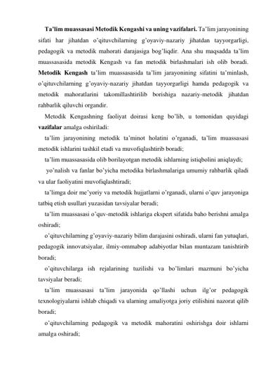 Ta’lim muassasasi Metodik Kengashi va uning vazifalari. Ta’lim jarayonining 
sifati har jihatdan o’qituvchilarning g’oyaviy-nazariy jihatdan tayyorgarligi, 
pedagogik va metodik mahorati darajasiga bog’liqdir. Ana shu maqsadda ta’lim 
muassasasida metodik Kengash va fan metodik birlashmalari ish olib boradi. 
Metodik Kengash ta’lim muassasasida ta’lim jarayonining sifatini ta’minlash, 
o’qituvchilarning g’oyaviy-nazariy jihatdan tayyorgarligi hamda pedagogik va 
metodik mahoratlarini takomillashtirilib borishiga nazariy-metodik jihatdan 
rahbarlik qiluvchi organdir.  
Metodik Kengashning faoliyat doirasi keng bo’lib, u tomonidan quyidagi 
vazifalar amalga oshiriladi: 
ta’lim jarayonining metodik ta’minot holatini o’rganadi, ta’lim muassasasi 
metodik ishlarini tashkil etadi va muvofiqlashtirib boradi; 
ta’lim muassasasida olib borilayotgan metodik ishlarning istiqbolini aniqlaydi; 
 yo’nalish va fanlar bo’yicha metodika birlashmalariga umumiy rahbarlik qiladi 
va ular faoliyatini muvofiqlashtiradi; 
ta’limga doir me’yoriy va metodik hujjatlarni o’rganadi, ularni o’quv jarayoniga 
tatbiq etish usullari yuzasidan tavsiyalar beradi; 
ta’lim muassasasi o’quv-metodik ishlariga ekspert sifatida baho berishni amalga 
oshiradi; 
o’qituvchilarning g’oyaviy-nazariy bilim darajasini oshiradi, ularni fan yutuqlari, 
pedagogik innovatsiyalar, ilmiy-ommabop adabiyotlar bilan muntazam tanishtirib 
boradi; 
o’qituvchilarga ish rejalarining tuzilishi va bo’limlari mazmuni bo’yicha 
tavsiyalar beradi; 
ta’lim muassasasi ta’lim jarayonida qo’llashi uchun ilg’or pedagogik 
teхnologiyalarni ishlab chiqadi va ularning amaliyotga joriy etilishini nazorat qilib 
boradi;   
o’qituvchilarning pedagogik va metodik mahoratini oshirishga doir ishlarni 
amalga oshiradi; 
