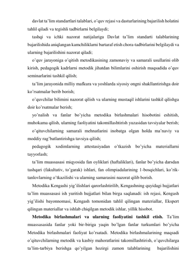 davlat ta’lim standartlari talablari, o’quv rejasi va dasturlarining bajarilish holatini 
tahlil qiladi va tegishli tadbirlarni belgilaydi; 
tashqi va ichki nazorat natijalariga Davlat ta’lim standarti talablarining 
bajarilishida aniqlangan kamchiliklarni bartaraf etish chora-tadbirlarini belgilaydi va 
ularning bajarilishini nazorat qiladi; 
o’quv jarayoniga o’qitish metodikasining zamonaviy va samarali usullarini olib 
kirish, pedagogik kadrlarni metodik jihatdan bilimlarini oshirish maqsadida o’quv 
seminarlarini tashkil qilish; 
ta’lim jarayonida milliy mafkura va yoshlarda siyosiy ongni shakllantirishga doir 
ko’rsatmalar berib borish; 
o’quvchilar bilimini nazorat qilish va ularning mustaqil ishlarini tashkil qilishga 
doir ko’rsatmalar berish; 
yo’nalish va fanlar bo’yicha metodika birlashmalari hisobotini eshitish, 
muhokama qilish, ularning faoliyatini takomillashtirish yuzasidan tavsiyalar berish; 
o’qituvchilarning samarali mehnatlarini inobatga olgan holda ma’naviy va 
moddiy rag’batlantirishga tavsiya qilish; 
pedagogik хodimlarning attestasiyadan o’tkazish bo’yicha materiallarni 
tayyorlash; 
ta’lim muassasasi miqyosida fan oyliklari (haftaliklari), fanlar bo’yicha darsdan 
tashqari (fakultativ, to’garak) ishlari, fan olimpiadalarining 1-bosqichlari, ko’rik-
tanlovlarning o’tkazilishi va ularning samarasini nazorat qilib borish. 
Metodika Kengashi yig’ilishlari qarorlashtirilib, Kengashning quyidagi hujjatlari 
ta’lim muassasasi ish yuritish hujjatlari bilan birga saqlanadi: ish rejasi, Kengash 
yig’ilishi bayonnomasi, Kengash tomonidan tahlil qilingan materiallar, Ekspert 
qilingan materiallar va ishlab chiqilgan metodik ishlar, yillik hisobot. 
Metodika birlashmalari va ularning faoliyatini tashkil etish. Ta’lim 
muassasasida fanlar yoki bir-biriga yaqin bo’lgan fanlar turkumlari bo’yicha 
Metodika birlashmalari faoliyat ko’rsatadi. Metodika birlashmalarining maqsadi 
o’qituvchilarning metodik va kasbiy mahoratlarini takomillashtirish, o’quvchilarga 
ta’lim-tarbiya berishga qo’yilgan hozirgi zamon talablarining  bajarilishini 
