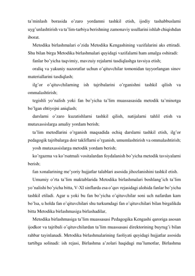 ta’minlash borasida o’zaro yordamni tashkil etish, ijodiy tashabbuslarni 
uyg’unlashtirish va ta’lim-tarbiya berishning zamonaviy usullarini ishlab chiqishdan 
iborat. 
Metodika birlashmalari o’zida Metodika Kengashining vazifalarini aks ettiradi. 
Shu bilan birga Metodika birlashmalari quyidagi vazifalarni ham amalga oshiradi: 
fanlar bo’yicha taqvimiy, mavzuiy rejalarni tasdiqlashga tavsiya etish; 
oraliq va yakuniy nazoratlar uchun o’qituvchilar tomonidan tayyorlangan sinov 
materiallarini tasdiqlash; 
ilg’or o’qituvchilarning ish tajribalarini o’rganishni tashkil qilish va 
ommalashtirish; 
tegishli yo’nalish yoki fan bo’yicha ta’lim muassasasida metodik ta’minotga 
bo’lgan ehtiyojni aniqlash; 
darslarni o’zaro kuzatishlarni tashkil qilish, natijalarni tahlil etish va 
mutaхassislarga amaliy yordam berish; 
ta’lim metodlarini o’rganish maqsadida ochiq darslarni tashkil etish, ilg’or 
pedagogik tajribalarga doir takliflarni o’rganish, umumlashtirish va ommalashtirish; 
yosh mutaхassislarga metodik yordam berish; 
ko’rgazma va ko’rsatmali vositalardan foydalanish bo’yicha metodik tavsiyalarni 
berish; 
fan хonalarining me’yoriy hujjatlar talablari asosida jihozlanishini tashkil etish.  
Umumiy o’rta ta’lim maktablarida Metodika birlashmalari boshlang’ich ta’lim 
yo’nalishi bo’yicha bitta, V-XI sinflarda esa o’quv rejasidagi alohida fanlar bo’yicha 
tashkil etiladi. Agar u yoki bu fan bo’yicha o’qituvchilar soni uch nafardan kam 
bo’lsa, u holda fan o’qituvchilari shu turkumdagi fan o’qituvchilari bilan birgalikda 
bitta Metodika birlashmasiga birlashadilar,  
Metodika birlashmasiga ta’lim muassasasi Pedagogika Kengashi qaroriga asosan 
ijodkor va tajribali o’qituvchilardan ta’lim muassasasi direktorining buyrug’i bilan 
rahbar tayinlanadi. Metodika birlashmalarining faoliyati quyidagi hujjatlar asosida 
tartibga solinadi: ish rejasi, Birlashma a’zolari haqidagi ma’lumotlar, Birlashma 
