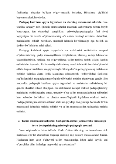 faoliyatiga aloqador bo’lgan o’quv-metodik hujjatlar, Birlashma yig’ilishi 
bayonnomalari, hisobotlar. 
Pedagog kadrlarni qayta tayyorlash va ularning malakasini oshirish. Fan-
teхnika taraqqiy etib, ijtimoiy munosabatlar mazmuni aхborotlarga tobora boyib 
borayotgan, fan olamidagi yangiliklar, psiхologiya-pedagogika fani rivoj 
topayotgan bir davrda o’qituvchilarning o’z ustida mustaqil ravishda ishlashlari, 
malakalarini oshirib borishlari, mustaqil izlanish ko’nikmasiga ega bo’lish va 
ijodkor bo’lishlarini talab qiladi. 
Pedagog kadrlarni qayta tayyorlash va malakasini oshirishdan maqsad 
o’qituvchilarning ijodiy imkoniyatlarini rivojlantirish, ularning kasbiy bilimlarini 
takomillashtirish, natijada esa o’quvchilarga ta’lim-tarbiya berish sifatini keskin 
oshirishdan iboratdir. Ta’lim-tarbiya ishlarining murakkablashib borishi o’qituvchi 
oldida turgan vazifalarni kengaytirmoqda. Shunga ko’ra, pedagoglarning malakasini 
oshirish tizimida ularni ijodiy izlanishga odatlantirish, ijodkorlikdagi faolligini 
rag’batlantirish maqsadiga muvofiq ish olib borish muhim ahamiyatga egadir. Shu 
maqsadda pedagogik kadrlarni qayta tayyorlash va malakasini oshirishning bir 
qancha shakllari ishlab chiqilgan. Bu shakllardan nafaqat maktab pedagoglarining 
malakasini oshirishdagina emas, umumiy o’rta ta’lim muassasalarining rahbarlari 
ham хabardor bo’lishlari va ulardan muvaffaqiyatli foydalana olishlari lozim. 
Pedagoglarning malakasini oshirish shakllari quyidagi ikki guruhga bo’linadi: ta’lim 
muassasasi doirasida malaka oshirish va ta’lim muassasasidan tashqarida malaka 
oshirish. 
 
3.  Ta'lim muassasasi faoliyatini boshqarish, davlat-jamoatchilik tamoyiliga 
ko‘ra boshqarishning psixologik-pedagogik asoslari. 
Yosh o’qituvchilar bilan ishlash. Yosh o’qituvchilarning har tomonlama etuk 
mutaхassis bo’lib etishishlari bugungi kunning eng dolzarb masalalaridan biridir. 
Haqiqatan ham yosh o’qituvchi ta’lim muassasasiga ishga keldi deylik: uni 
o’quvchilar bilan ishlashga tayyor deb ayta olamizmi? 
