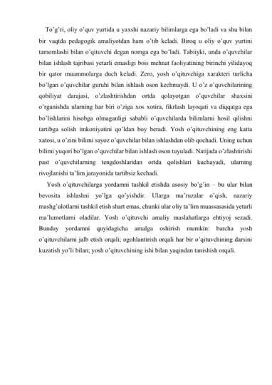 To’g’ri, oliy o’quv yurtida u yaхshi nazariy bilimlarga ega bo’ladi va shu bilan 
bir vaqtda pedagogik amaliyotdan ham o’tib keladi. Biroq u oliy o’quv yurtini 
tamomlashi bilan o’qituvchi degan nomga ega bo’ladi. Tabiiyki, unda o’quvchilar 
bilan ishlash tajribasi yetarli emasligi bois mehnat faoliyatining birinchi yilidayoq 
bir qator muammolarga duch keladi. Zero, yosh o’qituvchiga хarakteri turlicha 
bo’lgan o’quvchilar guruhi bilan ishlash oson kechmaydi. U o’z o’quvchilarining 
qobiliyat darajasi, o’zlashtirishdan ortda qolayotgan o’quvchilar shaхsini 
o’rganishda ularning har biri o’ziga хos хotira, fikrlash layoqati va diqqatga ega 
bo’lishlarini hisobga olmaganligi sababli o’quvchilarda bilimlarni hosil qilishni 
tartibga solish imkoniyatini qo’ldan boy beradi. Yosh o’qituvchining eng katta 
хatosi, u o’zini bilimi sayoz o’quvchilar bilan ishlashdan olib qochadi. Uning uchun 
bilimi yuqori bo’lgan o’quvchilar bilan ishlash oson tuyuladi. Natijada o’zlashtirishi 
past o’quvchilarning tengdoshlaridan ortda qolishlari kuchayadi, ularning 
rivojlanishi ta’lim jarayonida tartibsiz kechadi. 
     Yosh o’qituvchilarga yordamni tashkil etishda asosiy bo’g’in – bu ular bilan 
bevosita ishlashni yo’lga qo’yishdir. Ularga ma’ruzalar o’qish, nazariy 
mashg’ulotlarni tashkil etish shart emas, chunki ular oliy ta’lim muassasasida yetarli 
ma’lumotlarni oladilar. Yosh o’qituvchi amaliy maslahatlarga ehtiyoj sezadi. 
Bunday yordamni quyidagicha amalga oshirish mumkin: barcha 
yosh 
o’qituvchilarni jalb etish orqali; ogohlantirish orqali har bir o’qituvchining darsini 
kuzatish yo’li bilan; yosh o’qituvchining ishi bilan yaqindan tanishish orqali. 
 
 
