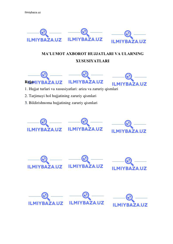 Ilmiybaza.uz 
 
 
 
 
 
 
MA’LUMOT AXBOROT HUJJATLARI VA ULARNING 
XUSUSIYATLARI 
 
 
Reja: 
1. Hujjat turlari va xususiyatlari: ariza va zaruriy qismlari  
2. Tarjimayi hol hujjatining zaruriy qismlari 
3. Bildirishnoma hujjatining zaruriy qismlari 
 
 
 
 
 
 
 
 
 
 
 
 
 
 
 

