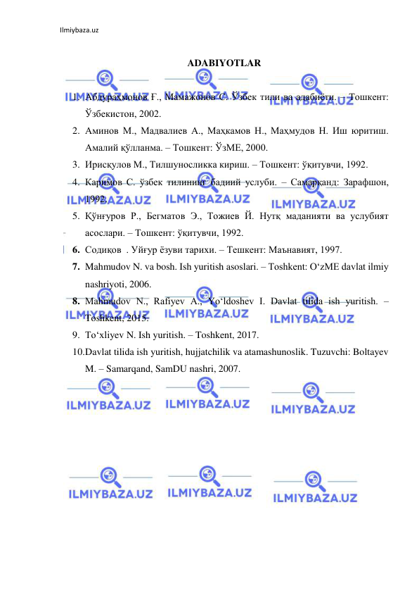 Ilmiybaza.uz 
 
 
ADABIYOTLAR 
 
1. Абдураҳмонов Ғ., Мамажонов С. Ўзбек тили ва адабиёти. – Тошкент: 
Ўзбекистон, 2002.  
2. Аминов М., Мадвалиев А., Маҳкамов Н., Маҳмудов Н. Иш юритиш. 
Амалий қўлланма. – Тошкент: ЎзМЕ, 2000. 
3. Ирисқулов М., Тилшуносликка кириш. – Тошкент: ўқитувчи, 1992. 
4. Каримов С. ўзбек тилининг бадиий услуби. – Самарқанд: Зарафшон, 
1992. 
5. Қўнғуров Р., Бегматов Э., Тожиев Й. Нутқ маданияти ва услубият 
асослари. – Тошкент: ўқитувчи, 1992. 
6. Содиқов  . Уйғур ёзуви тарихи. – Тешкент: Маънавият, 1997. 
7. Mahmudov N. va bosh. Ish yuritish asoslari. – Toshkent: O‘zME davlat ilmiy 
nashriyoti, 2006. 
8. Mahmudov N., Rafiyev A., Yo‘ldoshev I. Davlat tilida ish yuritish. – 
Toshkent, 2015. 
9. To‘xliyev N. Ish yuritish. – Toshkent, 2017. 
10. Davlat tilida ish yuritish, hujjatchilik va atamashunoslik. Tuzuvchi: Boltayev 
M. – Samarqand, SamDU nashri, 2007. 
 
