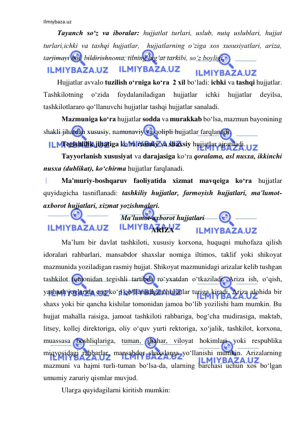 Ilmiybaza.uz 
 
Tayanch so‘z va iboralar: hujjatlat turlari, uslub, nutq uslublari, hujjat 
turlari,ichki va tashqi hujjatlar,  hujjatlarning o‘ziga xos xususiyatlari, ariza, 
tarjimayi hol, bildirishnoma, tilning lug‘at tarkibi, so‘z boyligi. 
 
Hujjatlar avvalo tuzilish o‘rniga ko‘ra  2 xil bo‘ladi: ichki va tashqi hujjatlar. 
Tashkilotning 
o‘zida 
foydalaniladigan 
hujjatlar 
ichki 
hujjatlar 
dеyilsa, 
tashkilotlararo qo‘llanuvchi hujjatlar tashqi hujjatlar sanaladi. 
 
Mazmuniga ko‘ra hujjatlar sodda va murakkab bo‘lsa, mazmun bayonining 
shakli jihatdan xususiy, namunaviy va qolipli hujjatlar farqlanadi. 
 
Tеgishlilik jihatiga ko‘ra rasmiy va shaxsiy hujjatlar ajratiladi. 
 
Tayyorlanish xususiyat va darajasiga ko‘ra qoralama, asl nusxa, ikkinchi 
nusxa (dublikat), ko‘chirma hujjatlar farqlanadi. 
 
Ma'muriy-boshqaruv faoliyatida xizmat mavqеiga ko‘ra hujjatlar 
quyidagicha tasniflanadi: tashkiliy hujjatlar, farmoyish hujjatlari, ma'lumot-
axborot hujjatlari, xizmat yozishmalari. 
Ma'lumot-axborot hujjatlari 
ARIZA 
Ma’lum bir davlat tashkiloti, xususiy korxona, huquqni muhofaza qilish 
idoralari rahbarlari, mansabdor shaxslar nomiga iltimos, taklif yoki shikoyat 
mazmunida yoziladigan rasmiy hujjat. Shikoyat mazmunidagi arizalar kelib tushgan  
tashkilot tomonidan tegishli tartibda ro‘yxatdan o‘tkaziladi. Ariza ish, o‘qish, 
yashash joylarida eng ko‘p qo‘llanadigan hujjatlar turiga kiradi. Ariza alohida bir 
shaxs yoki bir qancha kishilar tomonidan jamoa bo‘lib yozilishi ham mumkin. Bu 
hujjat mahalla raisiga, jamoat tashkiloti rahbariga, bog‘cha mudirasiga, maktab, 
litsey, kollej direktoriga, oliy o‘quv yurti rektoriga, xo‘jalik, tashkilot, korxona, 
muassasa boshliqlariga, tuman, shahar, viloyat hokimlari yoki respublika 
miqyosidagi rahbarlar, mansabdor shaxslarga yo‘llanishi mumkin. Arizalarning 
mazmuni va hajmi turli-tuman bo‘lsa-da, ularning barchasi uchun xos bo‘lgan 
umumiy zaruriy qismlar muvjud.  
Ularga quyidagilarni kiritish mumkin: 
