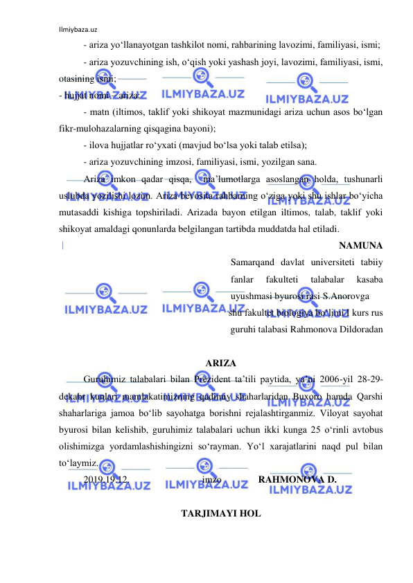 Ilmiybaza.uz 
 
- ariza yo‘llanayotgan tashkilot nomi, rahbarining lavozimi, familiyasi, ismi; 
- ariza yozuvchining ish, o‘qish yoki yashash joyi, lavozimi, familiyasi, ismi, 
otasining ismi; 
- hujjat nomi – ariza; 
- matn (iltimos, taklif yoki shikoyat mazmunidagi ariza uchun asos bo‘lgan 
fikr-mulohazalarning qisqagina bayoni); 
- ilova hujjatlar ro‘yxati (mavjud bo‘lsa yoki talab etilsa); 
- ariza yozuvchining imzosi, familiyasi, ismi, yozilgan sana. 
Ariza imkon qadar qisqa,  ma’lumotlarga asoslangan holda, tushunarli 
uslubda yozilishi lozim. Ariza bevosita rahbarning o‘ziga yoki shu ishlar bo‘yicha 
mutasaddi kishiga topshiriladi. Arizada bayon etilgan iltimos, talab, taklif yoki 
shikoyat amaldagi qonunlarda belgilangan tartibda muddatda hal etiladi. 
NAMUNA 
Samarqand davlat universiteti tabiiy 
fanlar 
fakulteti 
talabalar 
kasaba  
uyushmasi byurosi rasi S.Anorovga 
 shu fakultet biologiya bo‘limi I kurs rus 
guruhi talabasi Rahmonova Dildoradan 
 
ARIZA 
Guruhimiz talabalari bilan Prezident ta’tili paytida, ya’ni 2006-yil 28-29-
dekabr kunlari mamlakatimizning qadimiy shaharlaridan Buxoro hamda Qarshi 
shaharlariga jamoa bo‘lib sayohatga borishni rejalashtirganmiz. Viloyat sayohat 
byurosi bilan kelishib, guruhimiz talabalari uchun ikki kunga 25 o‘rinli avtobus 
olishimizga yordamlashishingizni so‘rayman. Yo‘l xarajatlarini naqd pul bilan 
to‘laymiz. 
2019.19.12.                              imzo               RAHMONOVA D.  
 
TARJIMAYI HOL 
