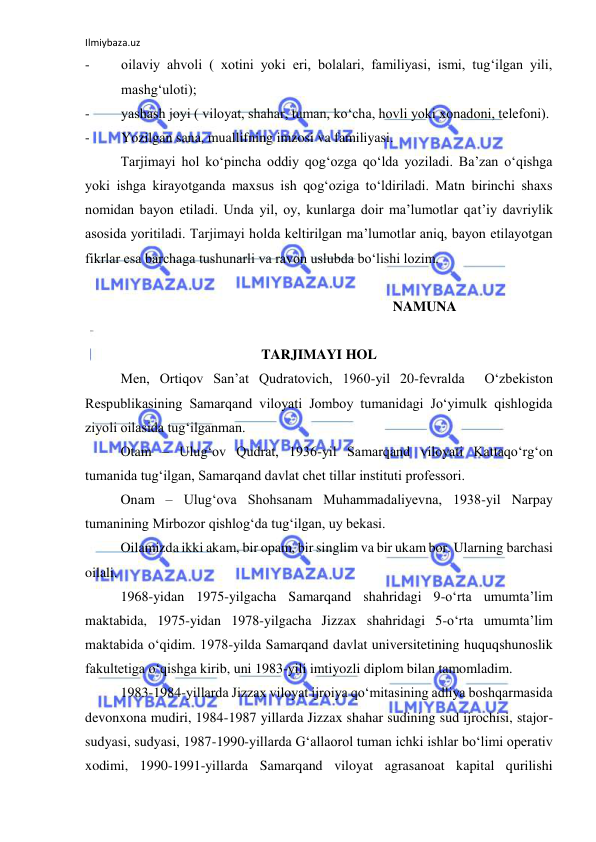 Ilmiybaza.uz 
 
- 
oilaviy ahvoli ( xotini yoki eri, bolalari, familiyasi, ismi, tug‘ilgan yili, 
mashg‘uloti); 
- 
yashash joyi ( viloyat, shahar, tuman, ko‘cha, hovli yoki xonadoni, telefoni). 
- 
Yozilgan sana, muallifning imzosi va familiyasi. 
Tarjimayi hol ko‘pincha oddiy qog‘ozga qo‘lda yoziladi. Ba’zan o‘qishga 
yoki ishga kirayotganda maxsus ish qog‘oziga to‘ldiriladi. Matn birinchi shaxs 
nomidan bayon etiladi. Unda yil, oy, kunlarga doir ma’lumotlar qat’iy davriylik 
asosida yoritiladi. Tarjimayi holda keltirilgan ma’lumotlar aniq, bayon etilayotgan 
fikrlar esa barchaga tushunarli va ravon uslubda bo‘lishi lozim. 
                                                                                    
       NAMUNA 
 
TARJIMAYI HOL 
Men, Ortiqov San’at Qudratovich, 1960-yil 20-fevralda  O‘zbekiston 
Respublikasining Samarqand viloyati Jomboy tumanidagi Jo‘yimulk qishlogida 
ziyoli oilasida tug‘ilganman.  
Otam – Ulug‘ov Qudrat, 1936-yil Samarqand viloyati Kattaqo‘rg‘on 
tumanida tug‘ilgan, Samarqand davlat chet tillar instituti professori. 
Onam – Ulug‘ova Shohsanam Muhammadaliyevna, 1938-yil Narpay 
tumanining Mirbozor qishlog‘da tug‘ilgan, uy bekasi. 
Oilamizda ikki akam, bir opam, bir singlim va bir ukam bor. Ularning barchasi 
oilali. 
1968-yidan 1975-yilgacha Samarqand shahridagi 9-o‘rta umumta’lim 
maktabida, 1975-yidan 1978-yilgacha Jizzax shahridagi 5-o‘rta umumta’lim 
maktabida o‘qidim. 1978-yilda Samarqand davlat universitetining huquqshunoslik 
fakultetiga o‘qishga kirib, uni 1983-yili imtiyozli diplom bilan tamomladim. 
1983-1984-yillarda Jizzax viloyat ijroiya qo‘mitasining adliya boshqarmasida 
devonxona mudiri, 1984-1987 yillarda Jizzax shahar sudining sud ijrochisi, stajor-
sudyasi, sudyasi, 1987-1990-yillarda G‘allaorol tuman ichki ishlar bo‘limi operativ 
xodimi, 1990-1991-yillarda Samarqand viloyat agrasanoat kapital qurilishi 
