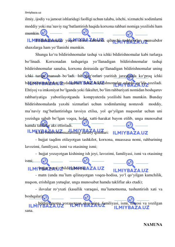 Ilmiybaza.uz 
 
ilmiy, ijodiy va jamoat ishlaridagi faolligi uchun talaba, ishchi, xizmatchi xodimlarni 
moddiy yoki ma’naviy rag‘batlantirish haqida korxona rahbari nomiga yozilishi ham 
mumkin. 
Bildirishnomalar yuqori idora, rahbarlik qiluvchi tashkilotlar, mansabdor 
shaxslarga ham yo‘llanishi mumkin. 
Shunga ko‘ra bildirishnomalar tashqi va ichki bildirishnomalar kabi turlarga 
bo‘linadi. 
Korxonadan 
tashqariga 
yo‘llanadigan 
bildirishnomalar 
tashqi 
bildirishnomalar sanalsa, korxona doirasida qo‘llanadigan bildirishnomalar uning 
ichki turiga mansub bo‘ladi. Ish qog‘ozlari yuritish jarayonida ko‘proq ichki 
bildirishnomalardan foydalaniladi. Ichki bildirishnomalar odatda qo‘lda yoziladi. 
Ehtiyoj va imkoniyat bo‘lganda yoki fakultet, bo‘lim rahbariyati nomidan boshqaruv 
rahbariyatiga  yuborilayotganda  kompyuterda yozilishi ham mumkin. Bunday 
bildirishnomalarda yaxshi xizmatlari uchun xodimlarning nomzodi  moddiy, 
ma’naviy rag‘batlantirishga tavsiya etilsa, yol qo‘yilgan nuqsonlar uchun uni 
yozishga sabab bo‘lgan voqea, holat, xatti-harakat bayon etilib, unga munosabat 
hamda takliflar aks ettiriladi. 
 
Ichki bildirishnomalarining zaruriy qismlari: 
- hujjat taqdim etilayotgan tashkilot, korxona, muassasa nomi, rahbarining 
lavozimi, familiyasi, ismi va otasining ismi;  
-  hujjat yozayotgan kishining ish joyi, lavozimi, familiyasi, ismi va otasining 
ismi; 
-  hujjat nomi – bildirishnoma; 
- matn (unda ma’lum qilinayotgan voqea-hodisa, yo‘l qo‘yilgan kamchilik, 
nuqson, erishilgan yutuqlar, unga munosabat hamda takliflar aks etadi); 
- ilovalar ro‘yxati (kasallik varaqasi, ma’lumotnoma, tushuntirish xati va 
boshqalar); 
- bildirishnoma yozayotgan shaxsning, familiyasi, ismi, imzosi va yozilgan 
sana. 
 
NAMUNA 
