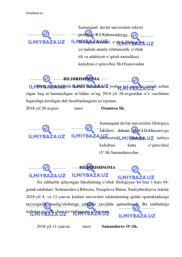 Ilmiybaza.uz 
 
 
                                                 Samarqand  davlat universiteti rektori 
                                                 professor R.I.Xalmuradovga 
                                                 filologiya fakulteti  o‘zbek filologiyasi 
                                                 yo‘nalishi amaliy tilshunoslik, o‘zbek 
                                                 tili va adabiyoti o‘qitish metodikasi 
                                                 kafedrasi o‘qituvchisi Sh.Oxunovadan 
                                    
                                   BILDIRISHNOMA 
Meni  homiladorlik hamda farzandim 3 yoshga to1`gunicha qarash uchun 
olgan haq to‘lanmaydigan ta’tildan so‘ng 2018-yil 28-avgustdan o‘z vazifamni 
bajarishga kirishgan deb hisoblashingizni so‘rayman.  
2018-yil 28-avgust.              imzo                 Oxunova Sh.   
 
             
Samarqand davlat universiteti filologiya 
fakulteti dekani prof.J.D.Eltazarovga 
universitet 
jismoniy 
tarbiya             
kafedrasi 
katta 
o‘qituvchisi             
O‘.Sh.Samandarovdan 
 
BILDIRISHNOMA 
 
Siz rahbarlik qilayotgan fakultetning o‘zbek filologiyasi bo‘limi 1-kurs 04-
guruh talabalari: Xolmurodova Bibisora, Norqulova Shirin, Xudoyberdiyeva Adolat 
2018-yil 4- va 11-yanvar kunlari universitet talabalarining qishki spartakiadasiga 
tayyorgarlik mashg‘ulotlariga sababsiz ravishda qatnashmadi. Bu talabalarga 
nisbatan tegishli chora ko‘rishingizni so‘rayman. 
 
2018-yil 11-yanvar.           imzo          Samandarov O‘.Sh. 
 
