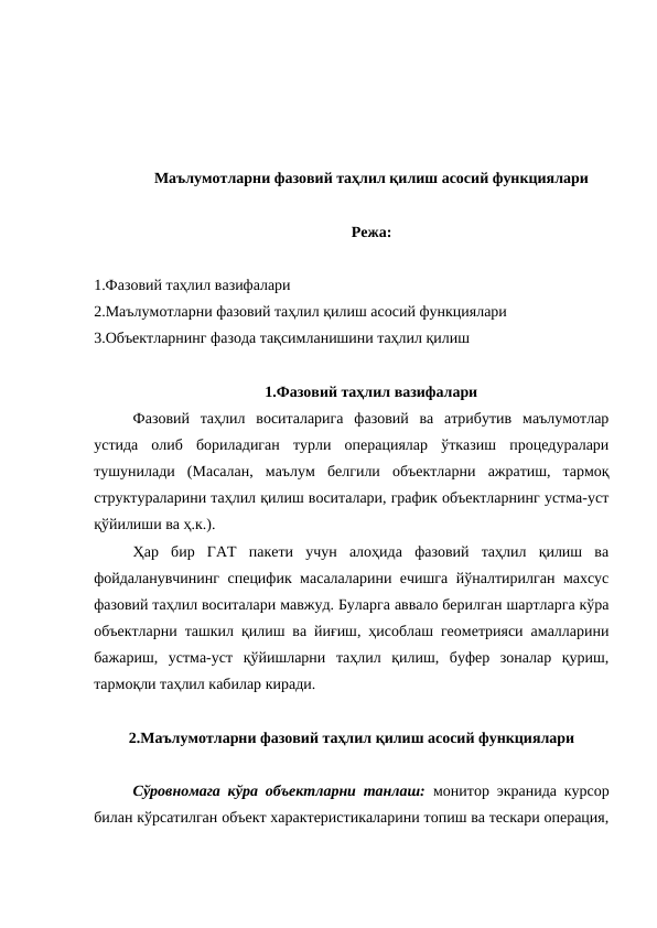 Маълумотларни фазовий таҳлил қилиш асосий функциялари
Режа:
1.Фазовий таҳлил вазифалари
2.Маълумотларни фазовий таҳлил қилиш асосий функциялари
3.Объектларнинг фазода тақсимланишини таҳлил қилиш
1.Фазовий таҳлил вазифалари
Фазовий  таҳлил  воситаларига  фазовий  ва  атрибутив  маълумотлар
устида  олиб  бориладиган  турли  операциялар  ўтказиш  процедуралари
тушунилади  (Масалан,  маълум  белгили  объектларни  ажратиш,  тармоқ
структураларини таҳлил қилиш воситалари, график объектларнинг устма-уст
қўйилиши ва ҳ.к.). 
Ҳар  бир  ГАТ  пакети  учун  алоҳида  фазовий  таҳлил  қилиш  ва
фойдаланувчининг специфик масалаларини ечишга йўналтирилган махсус
фазовий таҳлил воситалари мавжуд. Буларга аввало берилган шартларга кўра
объектларни ташкил қилиш ва йиғиш, ҳисоблаш геометрияси амалларини
бажариш,  устма-уст  қўйишларни  таҳлил  қилиш,  буфер  зоналар  қуриш,
тармоқли таҳлил кабилар киради.
2.Маълумотларни фазовий таҳлил қилиш асосий функциялари
Сўровномага кўра объектларни танлаш:  монитор экранида курсор
билан кўрсатилган объект характеристикаларини топиш ва тескари операция,
