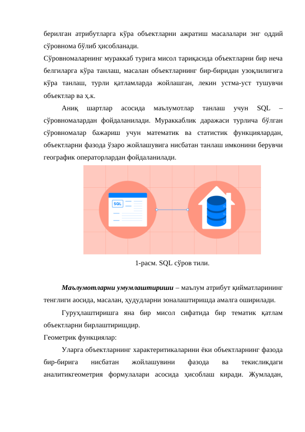 берилган атрибутларга  кўра объектларни  ажратиш масалалари энг оддий
сўровнома бўлиб ҳисобланади.
Сўровномаларнинг мураккаб турига мисол тариқасида объектларни бир неча
белгиларга кўра танлаш, масалан объектларнинг бир-биридан узоқлилигига
кўра  танлаш,  турли  қатламларда  жойлашган,  лекин  устма-уст  тушувчи
объектлар ва ҳ.к.
Аниқ  шартлар  асосида  маълумотлар  танлаш  учун  SQL  –
сўровномалардан  фойдаланилади.  Мураккаблик  даражаси  турлича  бўлган
сўровномалар  бажариш  учун  математик  ва  статистик  функциялардан,
объектларни фазода ўзаро жойлашувига нисбатан танлаш имконини берувчи
географик операторлардан фойдаланилади. 
1-расм. SQL сўров тили.
Маълумотларни умумлаштириши – маълум атрибут қийматларининг
тенглиги аосида, масалан, ҳудудларни зоналаштиришда амалга оширилади. 
Гуруҳлаштиришга  яна  бир  мисол  сифатида  бир  тематик  қатлам
объектларни бирлаштиришдир. 
Геометрик функциялар:
Уларга объектларнинг характеритикаларини ёки объектларнинг фазода
бир-бирига  нисбатан  жойлашувини  фазода  ва  текисликдаги
аналитикгеометрия  формулалари  асосида  ҳисоблаш  киради.  Жумладан,
