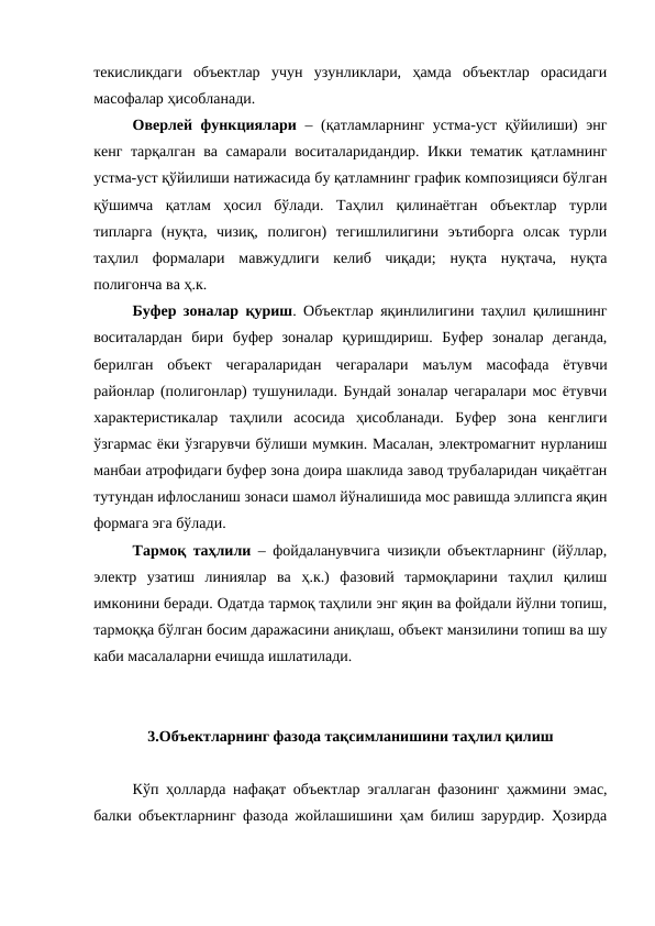 текисликдаги  объектлар  учун  узунликлари,  ҳамда  объектлар  орасидаги
масофалар ҳисобланади.
Оверлей функциялари – (қатламларнинг устма-уст қўйилиши) энг
кенг тарқалган ва самарали воситаларидандир. Икки тематик қатламнинг
устма-уст қўйилиши натижасида бу қатламнинг график композицияси бўлган
қўшимча  қатлам  ҳосил  бўлади.  Таҳлил  қилинаётган  объектлар  турли
типларга  (нуқта,  чизиқ,  полигон)  тегишлилигини  эътиборга  олсак  турли
таҳлил  формалари  мавжудлиги  келиб  чиқади;  нуқта  нуқтача,  нуқта
полигонча ва ҳ.к. 
Буфер зоналар қуриш. Объектлар яқинлилигини таҳлил қилишнинг
воситалардан  бири  буфер  зоналар  қуришдириш.  Буфер  зоналар  деганда,
берилган  объект  чегараларидан  чегаралари  маълум  масофада  ётувчи
районлар (полигонлар) тушунилади. Бундай зоналар чегаралари мос ётувчи
характеристикалар  таҳлили  асосида  ҳисобланади.  Буфер  зона  кенглиги
ўзгармас ёки ўзгарувчи бўлиши мумкин. Масалан, электромагнит нурланиш
манбаи атрофидаги буфер зона доира шаклида завод трубаларидан чиқаётган
тутундан ифлосланиш зонаси шамол йўналишида мос равишда эллипсга яқин
формага эга бўлади.
Тармоқ таҳлили – фойдаланувчига чизиқли объектларнинг (йўллар,
электр  узатиш  линиялар  ва  ҳ.к.)  фазовий  тармоқларини  таҳлил  қилиш
имконини беради. Одатда тармоқ таҳлили энг яқин ва фойдали йўлни топиш,
тармоққа бўлган босим даражасини аниқлаш, объект манзилини топиш ва шу
каби масалаларни ечишда ишлатилади.
3.Объектларнинг фазода тақсимланишини таҳлил қилиш
Кўп ҳолларда нафақат объектлар эгаллаган фазонинг ҳажмини эмас,
балки объектларнинг фазода жойлашишини ҳам билиш зарурдир. Ҳозирда
