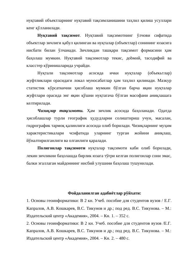 нуқтавий объектларнинг нуқтавий тақсимланишини таҳлил қилиш усуллари
кенг қўлланилади. 
Нуқтавий  тақсимот.  Нуқтавий  тақсимотнинг  ўлчови  сифатида
объектлар зичлиги қабул қилинган ва нуқталар (объектлар) сонининг юзасига
нисбати  билан  ўлчанади.  Зичликдан  ташқари  тақсимот  формасини  ҳам
баҳолаш  мумкин.  Нуқтавий  тақсимотлар  текис,  доbмий,  тасодифий  ва
класстер кўринишларида учрайди. 
Нуқтали  тақсимотлар  асосида  ички  нуқталар  (объекьтлар)
жуфтликлари орасидаги локал муносабатлар ҳам таҳлил қилинади. Мазкур
статистик  кўрсаткични  ҳисоблаш  мумкин  бўлган  барча  яқин  нуқталар
жуфтлари орасида энг яқин қўшни нуқтагача бўлган масофани аниқлашага
келтирилади. 
Чизиқлар  тақсимоти.  Ҳам  зичлик  асосида  баҳоланади.  Одатда
ҳисоблашлар  турли  географик  ҳудудларни  солиштириш  учун,  масалан,
гидрографик тармоқ қалинлиги асосида олиб борилади. Чизиқларнинг муҳим
характеристикалари  чсифатида  уларнинг  турган  жойини  аниқлаш,
йўналтирилганлиги ва олганлиги қаралади. 
Полигонлар  тақсимоти нуқталар  тақсимоти  каби  олиб  борилади,
лекин зичликни баҳолашда бирлик юзага тўғри келган полигонлар сони эмас,
балки эгаллаган майдоннинг нисбий улушини баҳолаш тушунилади. 
Фойдаланилган адабиётлар рўйхати:
1. Основы геоинформатики: В 2 кн. Учеб. пособие для студентов вузов / Е.Г.
Капралов, А.В. Кошкарев, В.С. Тикунов и др.; под ред. В.С. Тикунова. – М.:
Издательский центр «Академия», 2004. – Кн. 1. – 352 с.
2. Основы геоинформатики: В 2 кн. Учеб. пособие для студентов вузов /Е.Г.
Капралов, А.В. Кошкарев, В.С. Тикунов и др.; под ред. В.С. Тикунова. – М.:
Издательский центр «Академия», 2004. – Кн. 2. – 480 с.
