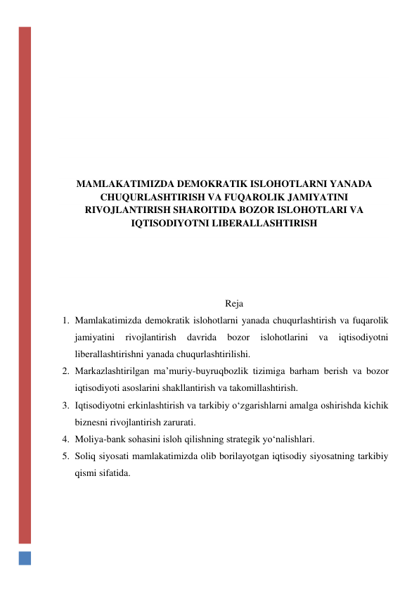  
 
 
 
 
 
 
MAMLAKATIMIZDA DEMOKRATIK ISLOHOTLARNI YANADA 
CHUQURLASHTIRISH VA FUQAROLIK JAMIYATINI 
RIVOJLANTIRISH SHAROITIDA BOZOR ISLOHOTLARI VA 
IQTISODIYOTNI LIBERALLASHTIRISH 
 
 
 
Reja 
1. Mamlakatimizda demokratik islohotlarni yanada chuqurlashtirish va fuqarolik 
jamiyatini 
rivojlantirish 
davrida 
bozor 
islohotlarini 
va 
iqtisodiyotni 
liberallashtirishni yanada chuqurlashtirilishi. 
2. Markazlashtirilgan ma’muriy-buyruqbozlik tizimiga barham berish va bozor 
iqtisodiyoti asoslarini shakllantirish va takomillashtirish. 
3. Iqtisodiyotni erkinlashtirish va tarkibiy o‘zgarishlarni amalga oshirishda kichik 
biznesni rivojlantirish zarurati. 
4. Moliya-bank sohasini isloh qilishning strategik yo‘nalishlari.  
5. Soliq siyosati mamlakatimizda olib borilayotgan iqtisodiy siyosatning tarkibiy 
qismi sifatida.  
 
 
 
 
