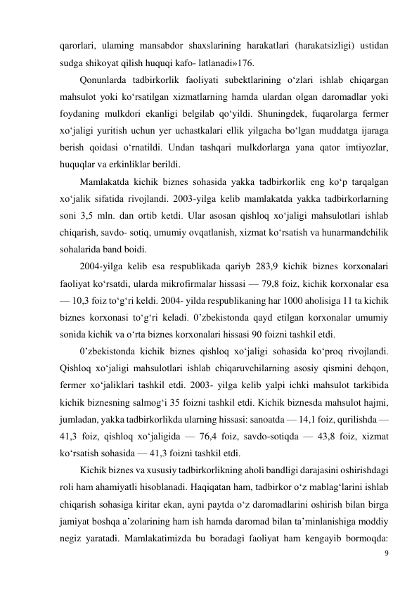 9 
 
qarorlari, ulaming mansabdor shaxslarining harakatlari (harakatsizligi) ustidan 
sudga shikoyat qilish huquqi kafo- latlanadi»176. 
Qonunlarda tadbirkorlik faoliyati subektlarining o‘zlari ishlab chiqargan 
mahsulot yoki ko‘rsatilgan xizmatlarning hamda ulardan olgan daromadlar yoki 
foydaning mulkdori ekanligi belgilab qo‘yildi. Shuningdek, fuqarolarga fermer 
xo‘jaligi yuritish uchun yer uchastkalari ellik yilgacha bo‘lgan muddatga ijaraga 
berish qoidasi o‘rnatildi. Undan tashqari mulkdorlarga yana qator imtiyozlar, 
huquqlar va erkinliklar berildi. 
Mamlakatda kichik biznes sohasida yakka tadbirkorlik eng ko‘p tarqalgan 
xo‘jalik sifatida rivojlandi. 2003-yilga kelib mamlakatda yakka tadbirkorlarning 
soni 3,5 mln. dan ortib ketdi. Ular asosan qishloq xo‘jaligi mahsulotlari ishlab 
chiqarish, savdo- sotiq, umumiy ovqatlanish, xizmat ko‘rsatish va hunarmandchilik 
sohalarida band boidi. 
2004-yilga kelib esa respublikada qariyb 283,9 kichik biznes korxonalari 
faoliyat ko‘rsatdi, ularda mikrofirmalar hissasi — 79,8 foiz, kichik korxonalar esa 
— 10,3 foiz to‘g‘ri keldi. 2004- yilda respublikaning har 1000 aholisiga 11 ta kichik 
biznes korxonasi to‘g‘ri keladi. 0’zbekistonda qayd etilgan korxonalar umumiy 
sonida kichik va o‘rta biznes korxonalari hissasi 90 foizni tashkil etdi. 
0’zbekistonda kichik biznes qishloq xo‘jaligi sohasida ko‘proq rivojlandi. 
Qishloq xo‘jaligi mahsulotlari ishlab chiqaruvchilarning asosiy qismini dehqon, 
fermer xo‘jaliklari tashkil etdi. 2003- yilga kelib yalpi ichki mahsulot tarkibida 
kichik biznesning salmog‘i 35 foizni tashkil etdi. Kichik biznesda mahsulot hajmi, 
jumladan, yakka tadbirkorlikda ularning hissasi: sanoatda — 14,1 foiz, qurilishda — 
41,3 foiz, qishloq xo‘jaligida — 76,4 foiz, savdo-sotiqda — 43,8 foiz, xizmat 
ko‘rsatish sohasida — 41,3 foizni tashkil etdi. 
Kichik biznes va xususiy tadbirkorlikning aholi bandligi darajasini oshirishdagi 
roli ham ahamiyatli hisoblanadi. Haqiqatan ham, tadbirkor o‘z mablag‘larini ishlab 
chiqarish sohasiga kiritar ekan, ayni paytda o‘z daromadlarini oshirish bilan birga 
jamiyat boshqa a’zolarining ham ish hamda daromad bilan ta’minlanishiga moddiy 
negiz yaratadi. Mamlakatimizda bu boradagi faoliyat ham kengayib bormoqda: 
