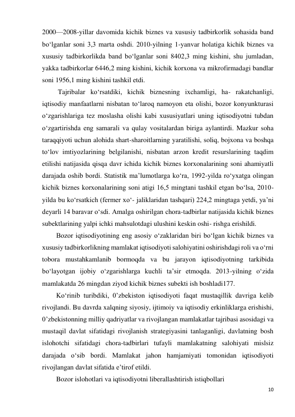 10 
 
2000—2008-yillar davomida kichik biznes va xususiy tadbirkorlik sohasida band 
bo‘lganlar soni 3,3 marta oshdi. 2010-yilning 1-yanvar holatiga kichik biznes va 
xususiy tadbirkorlikda band bo‘lganlar soni 8402,3 ming kishini, shu jumladan, 
yakka tadbirkorlar 6446,2 ming kishini, kichik korxona va mikrofirmadagi bandlar 
soni 1956,1 ming kishini tashkil etdi. 
 Tajribalar ko‘rsatdiki, kichik biznesning ixchamligi, ha- rakatchanligi, 
iqtisodiy manfaatlarni nisbatan to‘laroq namoyon eta olishi, bozor konyunkturasi 
o‘zgarishlariga tez moslasha olishi kabi xususiyatlari uning iqtisodiyotni tubdan 
o‘zgartirishda eng samarali va qulay vositalardan biriga aylantirdi. Mazkur soha 
taraqqiyoti uchun alohida shart-sharoitlarning yaratilishi, soliq, bojxona va boshqa 
to‘lov imtiyozlarining belgilanishi, nisbatan arzon kredit resurslarining taqdim 
etilishi natijasida qisqa davr ichida kichik biznes korxonalarining soni ahamiyatli 
darajada oshib bordi. Statistik ma’lumotlarga ko‘ra, 1992-yilda ro‘yxatga olingan 
kichik biznes korxonalarining soni atigi 16,5 mingtani tashkil etgan bo‘lsa, 2010-
yilda bu ko‘rsatkich (fermer xo‘- jaliklaridan tashqari) 224,2 mingtaga yetdi, ya’ni 
deyarli 14 baravar o‘sdi. Amalga oshirilgan chora-tadbirlar natijasida kichik biznes 
subektlarining yalpi ichki mahsulotdagi ulushini keskin oshi- rishga erishildi. 
Bozor iqtisodiyotining eng asosiy o‘zaklaridan biri bo‘lgan kichik biznes va 
xususiy tadbirkorlikning mamlakat iqtisodiyoti salohiyatini oshirishdagi roli va o‘rni 
tobora mustahkamlanib bormoqda va bu jarayon iqtisodiyotning tarkibida 
bo‘layotgan ijobiy o‘zgarishlarga kuchli ta’sir etmoqda. 2013-yilning o‘zida 
mamlakatda 26 mingdan ziyod kichik biznes subekti ish boshladi177. 
Ko‘rinib turibdiki, 0’zbekiston iqtisodiyoti faqat mustaqillik davriga kelib 
rivojlandi. Bu davrda xalqning siyosiy, ijtimoiy va iqtisodiy erkinliklarga erishishi, 
0’zbekistonning milliy qadriyatlar va rivojlangan mamlakatlar tajribasi asosidagi va 
mustaqil davlat sifatidagi rivojlanish strategiyasini tanlaganligi, davlatning bosh 
islohotchi sifatidagi chora-tadbirlari tufayli mamlakatning salohiyati mislsiz 
darajada o‘sib bordi. Mamlakat jahon hamjamiyati tomonidan iqtisodiyoti 
rivojlangan davlat sifatida e’tirof etildi. 
Bozor islohotlari va iqtisodiyotni liberallashtirish istiqbollari 
