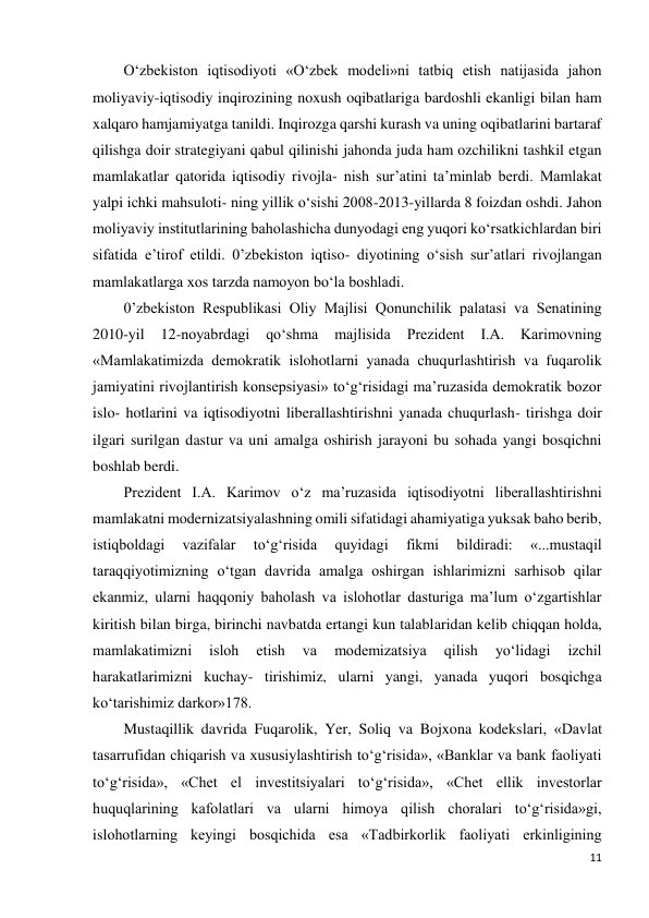 11 
 
O‘zbekiston iqtisodiyoti «O‘zbek modeli»ni tatbiq etish natijasida jahon 
moliyaviy-iqtisodiy inqirozining noxush oqibatlariga bardoshli ekanligi bilan ham 
xalqaro hamjamiyatga tanildi. Inqirozga qarshi kurash va uning oqibatlarini bartaraf 
qilishga doir strategiyani qabul qilinishi jahonda juda ham ozchilikni tashkil etgan 
mamlakatlar qatorida iqtisodiy rivojla- nish sur’atini ta’minlab berdi. Mamlakat 
yalpi ichki mahsuloti- ning yillik o‘sishi 2008-2013-yillarda 8 foizdan oshdi. Jahon 
moliyaviy institutlarining baholashicha dunyodagi eng yuqori ko‘rsatkichlardan biri 
sifatida e’tirof etildi. 0’zbekiston iqtiso- diyotining o‘sish sur’atlari rivojlangan 
mamlakatlarga xos tarzda namoyon bo‘la boshladi. 
0’zbekiston Respublikasi Oliy Majlisi Qonunchilik palatasi va Senatining 
2010-yil 
12-noyabrdagi 
qo‘shma 
majlisida 
Prezident 
I.A. 
Karimovning 
«Mamlakatimizda demokratik islohotlarni yanada chuqurlashtirish va fuqarolik 
jamiyatini rivojlantirish konsepsiyasi» to‘g‘risidagi ma’ruzasida demokratik bozor 
islo- hotlarini va iqtisodiyotni liberallashtirishni yanada chuqurlash- tirishga doir 
ilgari surilgan dastur va uni amalga oshirish jarayoni bu sohada yangi bosqichni 
boshlab berdi. 
Prezident I.A. Karimov o‘z ma’ruzasida iqtisodiyotni liberallashtirishni 
mamlakatni modernizatsiyalashning omili sifatidagi ahamiyatiga yuksak baho berib, 
istiqboldagi 
vazifalar 
to‘g‘risida 
quyidagi 
fikmi 
bildiradi: 
«...mustaqil 
taraqqiyotimizning o‘tgan davrida amalga oshirgan ishlarimizni sarhisob qilar 
ekanmiz, ularni haqqoniy baholash va islohotlar dasturiga ma’lum o‘zgartishlar 
kiritish bilan birga, birinchi navbatda ertangi kun talablaridan kelib chiqqan holda, 
mamlakatimizni 
isloh 
etish 
va 
modemizatsiya 
qilish 
yo‘lidagi 
izchil 
harakatlarimizni kuchay- tirishimiz, ularni yangi, yanada yuqori bosqichga 
ko‘tarishimiz darkor»178. 
Mustaqillik davrida Fuqarolik, Yer, Soliq va Bojxona kodekslari, «Davlat 
tasarrufidan chiqarish va xususiylashtirish to‘g‘risida», «Banklar va bank faoliyati 
to‘g‘risida», «Chet el investitsiyalari to‘g‘risida», «Chet ellik investorlar 
huquqlarining kafolatlari va ularni himoya qilish choralari to‘g‘risida»gi, 
islohotlarning keyingi bosqichida esa «Tadbirkorlik faoliyati erkinligining 
