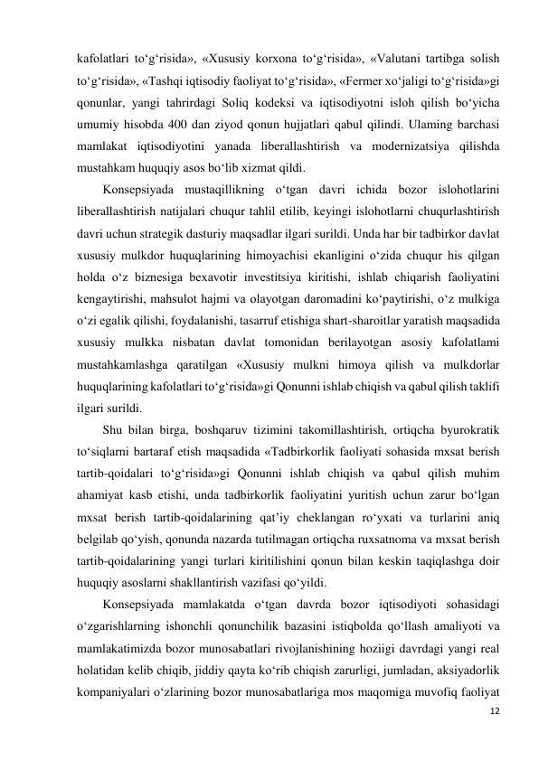 12 
 
kafolatlari to‘g‘risida», «Xususiy korxona to‘g‘risida», «Valutani tartibga solish 
to‘g‘risida», «Tashqi iqtisodiy faoliyat to‘g‘risida», «Fermer xo‘jaligi to‘g‘risida»gi 
qonunlar, yangi tahrirdagi Soliq kodeksi va iqtisodiyotni isloh qilish bo‘yicha 
umumiy hisobda 400 dan ziyod qonun hujjatlari qabul qilindi. Ulaming barchasi 
mamlakat iqtisodiyotini yanada liberallashtirish va modernizatsiya qilishda 
mustahkam huquqiy asos bo‘lib xizmat qildi. 
Konsepsiyada mustaqillikning o‘tgan davri ichida bozor islohotlarini 
liberallashtirish natijalari chuqur tahlil etilib, keyingi islohotlarni chuqurlashtirish 
davri uchun strategik dasturiy maqsadlar ilgari surildi. Unda har bir tadbirkor davlat 
xususiy mulkdor huquqlarining himoyachisi ekanligini o‘zida chuqur his qilgan 
holda o‘z biznesiga bexavotir investitsiya kiritishi, ishlab chiqarish faoliyatini 
kengaytirishi, mahsulot hajmi va olayotgan daromadini ko‘paytirishi, o‘z mulkiga 
o‘zi egalik qilishi, foydalanishi, tasarruf etishiga shart-sharoitlar yaratish maqsadida 
xususiy mulkka nisbatan davlat tomonidan berilayotgan asosiy kafolatlami 
mustahkamlashga qaratilgan «Xususiy mulkni himoya qilish va mulkdorlar 
huquqlarining kafolatlari to‘g‘risida»gi Qonunni ishlab chiqish va qabul qilish taklifi 
ilgari surildi. 
Shu bilan birga, boshqaruv tizimini takomillashtirish, ortiqcha byurokratik 
to‘siqlarni bartaraf etish maqsadida «Tadbirkorlik faoliyati sohasida mxsat berish 
tartib-qoidalari to‘g‘risida»gi Qonunni ishlab chiqish va qabul qilish muhim 
ahamiyat kasb etishi, unda tadbirkorlik faoliyatini yuritish uchun zarur bo‘lgan 
mxsat berish tartib-qoidalarining qat’iy cheklangan ro‘yxati va turlarini aniq 
belgilab qo‘yish, qonunda nazarda tutilmagan ortiqcha ruxsatnoma va mxsat berish 
tartib-qoidalarining yangi turlari kiritilishini qonun bilan keskin taqiqlashga doir 
huquqiy asoslarni shakllantirish vazifasi qo‘yildi. 
Konsepsiyada mamlakatda o‘tgan davrda bozor iqtisodiyoti sohasidagi 
o‘zgarishlarning ishonchli qonunchilik bazasini istiqbolda qo‘llash amaliyoti va 
mamlakatimizda bozor munosabatlari rivojlanishining hoziigi davrdagi yangi real 
holatidan kelib chiqib, jiddiy qayta ko‘rib chiqish zarurligi, jumladan, aksiyadorlik 
kompaniyalari o‘zlarining bozor munosabatlariga mos maqomiga muvofiq faoliyat 
