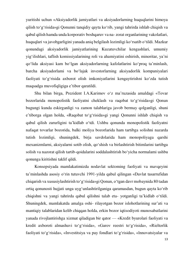 13 
 
yuritishi uchun «Aksiyadorlik jamiyatlari va aksiyadorlarning huquqlarini himoya 
qilish to‘g‘risida»gi Qonunni tanqidiy qayta ko‘rib, yangi tahrirda ishlab chiqish va 
qabul qilish hamda unda korporativ boshqaruv va na- zorat organlarining vakolatlari, 
huquqlari va javobgarligini yanada aniq belgilash lozimligi ko‘rsatib o‘tildi. Mazkur 
qonundagi aksiyadorlik jamiyatlarining Kuzatuvchilar kengashlari, umumiy 
yig‘ilishlari, taflish komissiyalarining roli va ahamiyatini oshirish, minoritar, ya’ni 
qo‘lida aksiyasi kam bo‘lgan aksiyadorlarning kafolatlarini ko‘proq ta’minlash, 
barcha aksiyadorlami va bo‘lajak investorlarning aksiyadorlik kompaniyalari 
faoliyati to‘g‘risida axborot olish imkoniyatlarini kengaytirishni ko‘zda tutish 
maqsadga muvofiqligiga e’tibor qaratildi. 
Shu bilan birga, Prezident I.A.Karimov o‘z ma’ruzasida amaldagi «Tovar 
bozorlarida monopolistik faoliyatni cheklash va raqobat to‘g‘risida»gi Qonun 
bugungi kunda eskirganligi va zamon talablariga javob bermay qolganligi, shuni 
e’tiborga olgan holda, «Raqobat to‘g‘risida»gi yangi Qonunni ishlab chiqish va 
qabul qilish zarurligini ta’kidlab o‘tdi. Ushbu qonunda monopolistik faoliyatni 
nafaqat tovarlar bozorida, balki moliya bozorlarida ham tartibga solishni nazarda 
tutish lozimligi, shuningdek, birja savdolarida ham monopoliyaga qarshi 
mexanizmlarni, aksiyalarni sotib olish, qo‘shish va birlashtirish bitimlarini tartibga 
solish va nazorat qilish tartib-qoidalarini soddalashtirish bo‘yicha normalami ushbu 
qonunga kiritishni taklif qildi. 
Konsepsiyada mamlakatimizda nodavlat sektoming faoliyati va mavqeyini 
ta’minlashda asosiy o‘rin tutuvchi 1991-yilda qabul qilingan «Davlat tasarrufidan 
chiqarish va xususiylashtirish to‘g‘risida»gi Qonun, o‘tgan davr mobaynida 80 tadan 
ortiq qonunosti hujjati unga uyg‘unlashtirilganiga qaramasdan, bugun qayta ko‘rib 
chiqishni va yangi tahrirda qabul qilishni talab eta- yotganligi ta’kidlab o‘tildi. 
Shuningdek, mamlakatda amalga oshi- rilayotgan bozor islohotlarining sur’ati va 
mantiqiy talablaridan kelib chiqqan holda, erkin bozor iqtisodiyoti munosabatlarini 
yanada rivojlantirishga xizmat qiladigan bir qator — «Kredit byurolari faoliyati va 
kredit axboroti almashuvi to‘g‘risida», «Garov reestri to‘g‘risida», «Rieltorlik 
faoliyati to‘g‘risida», «Investitsiya va pay fondlari to‘g‘risida», «lnnovatsiyalar va 
