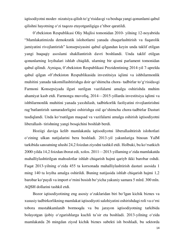 14 
 
iqtisodiyotni moder- nizatsiya qilish to‘g‘risida»gi va boshqa yangi qonunlami qabul 
qilishni hayotning o‘zi taqozo etayotganligiga e’tibor qaratildi. 
0’zbekiston Respublikasi Oliy Majlisi tomonidan 2010- yilning 12-noyabrida 
“Mamlakatimizda demokratik islohotlarni yanada chuqurlashtirish va fuqarolik 
jamiyatini rivojlantirish” konsepsiyasini qabul qilgandan keyin unda taklif etilgan 
yangi huquqiy asoslami shakllantirish davri boshlandi. Unda taklif etilgan 
qonunlarning loyihalari ishlab chiqildi, ularning bir qismi parlament tomonidan 
qabul qilindi. Ayniqsa, 0’zbekiston Respublikasi Prezidentining 2014-yil 7-aprelda 
qabul qilgan «0’zbekiston Respublikasida investitsiya iqlimi va ishbilarmonlik 
muhitini yanada takomillashtirishga doir qo‘shimcha chora- tadbirlar to‘g‘risida»gi 
Farmoni Konsepsiyada ilgari surilgan vazifalarni amalga oshirishda muhim 
ahamiyat kasb etdi. Farmonga muvofiq, 2014—2015-yillarda investitsiya iqlimi va 
ishbilarmonlik muhitini yanada yaxshilash, tadbirkorlik faoliyatini rivojlantirishni 
rag‘batlantirish samaradorligini oshirishga oid qo‘shimcha chora-tadbirlar Dasturi 
tasdiqlandi. Unda ko‘rsatilgan maqsad va vazifalarni amalga oshirish iqtisodiyotni 
liberallash- tirishning yangi bosqichini boshlab berdi. 
Hoziigi daviga kelib mamlakatda iqtisodiyotni liberallashtirish islohotlari 
o‘zining ulkan natijalarini bera boshladi. 2013-yil yakunlariga binoan YalM 
tarkibida sanoatning ulushi 24,2 foizdan ziyodni tashkil etdi. Holbuki, bu ko‘rsatkich 
2000-yilda 14,2 foizdan iborat edi, xolos. 2011—2013-yillaming o‘zida mamlakatda 
mahalliylashtirilgan mahsulotlar ishlab chiqarish hajmi qariyb ikki barobar oshdi. 
Faqat 2013-yilning o‘zida 455 ta korxonada mahalliylashtirish dasturi asosida 1 
ming 140 ta loyiha amalga oshirildi. Buning natijasida ishlab chiqarish hajmi 1,2 
barobar ko‘paydi va import o‘rnini bosish bo‘yicha yakuniy samara 5 mlrd. 300 mln. 
AQSH dollarini tashkil etdi. 
Bozor iqtisodiyotining eng asosiy o‘zaklaridan biri bo‘lgan kichik biznes va 
xususiy tadbirkorlikning mamlakat iqtisodiyoti salohiyatini oshirishdagi roli va o‘rni 
tobora mustahkamlanib bormoqda va bu jarayon iqtisodiyotning tarkibida 
bolayotgan ijobiy o‘zgarishlarga kuchli ta’sir eta boshladi. 2013-yilning o‘zida 
mamlakatda 26 mingdan ziyod kichik biznes subekti ish boshladi, bu sektorda 
