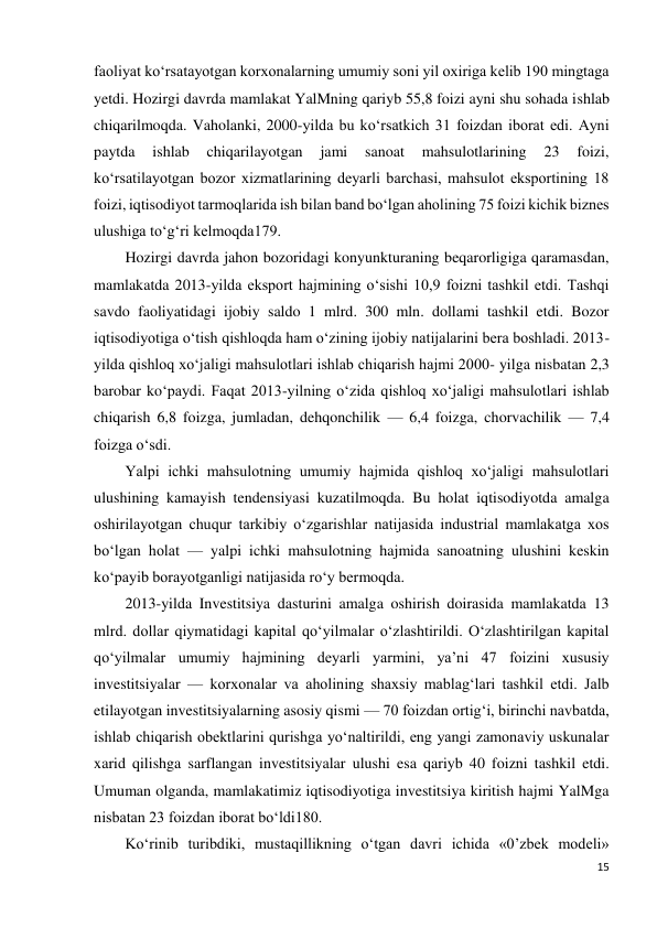 15 
 
faoliyat ko‘rsatayotgan korxonalarning umumiy soni yil oxiriga kelib 190 mingtaga 
yetdi. Hozirgi davrda mamlakat YalMning qariyb 55,8 foizi ayni shu sohada ishlab 
chiqarilmoqda. Vaholanki, 2000-yilda bu ko‘rsatkich 31 foizdan iborat edi. Ayni 
paytda 
ishlab 
chiqarilayotgan 
jami 
sanoat 
mahsulotlarining 
23 
foizi, 
ko‘rsatilayotgan bozor xizmatlarining deyarli barchasi, mahsulot eksportining 18 
foizi, iqtisodiyot tarmoqlarida ish bilan band bo‘lgan aholining 75 foizi kichik biznes 
ulushiga to‘g‘ri kelmoqda179. 
Hozirgi davrda jahon bozoridagi konyunkturaning beqarorligiga qaramasdan, 
mamlakatda 2013-yilda eksport hajmining o‘sishi 10,9 foizni tashkil etdi. Tashqi 
savdo faoliyatidagi ijobiy saldo 1 mlrd. 300 mln. dollami tashkil etdi. Bozor 
iqtisodiyotiga o‘tish qishloqda ham o‘zining ijobiy natijalarini bera boshladi. 2013- 
yilda qishloq xo‘jaligi mahsulotlari ishlab chiqarish hajmi 2000- yilga nisbatan 2,3 
barobar ko‘paydi. Faqat 2013-yilning o‘zida qishloq xo‘jaligi mahsulotlari ishlab 
chiqarish 6,8 foizga, jumladan, dehqonchilik — 6,4 foizga, chorvachilik — 7,4 
foizga o‘sdi. 
Yalpi ichki mahsulotning umumiy hajmida qishloq xo‘jaligi mahsulotlari 
ulushining kamayish tendensiyasi kuzatilmoqda. Bu holat iqtisodiyotda amalga 
oshirilayotgan chuqur tarkibiy o‘zgarishlar natijasida industrial mamlakatga xos 
bo‘lgan holat — yalpi ichki mahsulotning hajmida sanoatning ulushini keskin 
ko‘payib borayotganligi natijasida ro‘y bermoqda. 
2013-yilda Investitsiya dasturini amalga oshirish doirasida mamlakatda 13 
mlrd. dollar qiymatidagi kapital qo‘yilmalar o‘zlashtirildi. O‘zlashtirilgan kapital 
qo‘yilmalar umumiy hajmining deyarli yarmini, ya’ni 47 foizini xususiy 
investitsiyalar — korxonalar va aholining shaxsiy mablag‘lari tashkil etdi. Jalb 
etilayotgan investitsiyalarning asosiy qismi — 70 foizdan ortig‘i, birinchi navbatda, 
ishlab chiqarish obektlarini qurishga yo‘naltirildi, eng yangi zamonaviy uskunalar 
xarid qilishga sarflangan investitsiyalar ulushi esa qariyb 40 foizni tashkil etdi. 
Umuman olganda, mamlakatimiz iqtisodiyotiga investitsiya kiritish hajmi YalMga 
nisbatan 23 foizdan iborat bo‘ldi180. 
Ko‘rinib turibdiki, mustaqillikning o‘tgan davri ichida «0’zbek modeli» 
