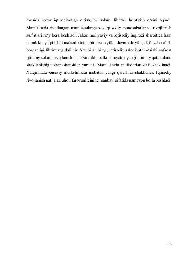 16 
 
asosida bozor iqtisodiyotiga o‘tish, bu sohani liberal- lashtirish o‘zini oqladi. 
Mamlakatda rivojlangan mamlakatlarga xos iqtisodiy munosabatlar va rivojlanish 
sur’atlari ro‘y bera boshladi. Jahon moliyaviy va iqtisodiy inqirozi sharoitida ham 
mamlakat yalpi ichki mahsulotining bir necha yillar davomida yiliga 8 foizdan o‘sib 
borganligi fikrimizga dalildir. Shu bilan birga, iqtisodiy salohiyatni o‘sishi nafaqat 
ijtimoiy sohani rivojlanishiga ta’sir qildi, balki jamiyatda yangi ijtimoiy qatlamlami 
shakllanishiga shart-sharoitlar yaratdi. Mamlakatda mulkdoriar sinfi shakllandi. 
Xalqimizda xususiy mulkchilikka nisbatan yangi qarashlar shakllandi. Iqtisodiy 
rivojlanish natijalari aholi farovonligining manbayi sifatida namoyon bo‘la boshladi. 
