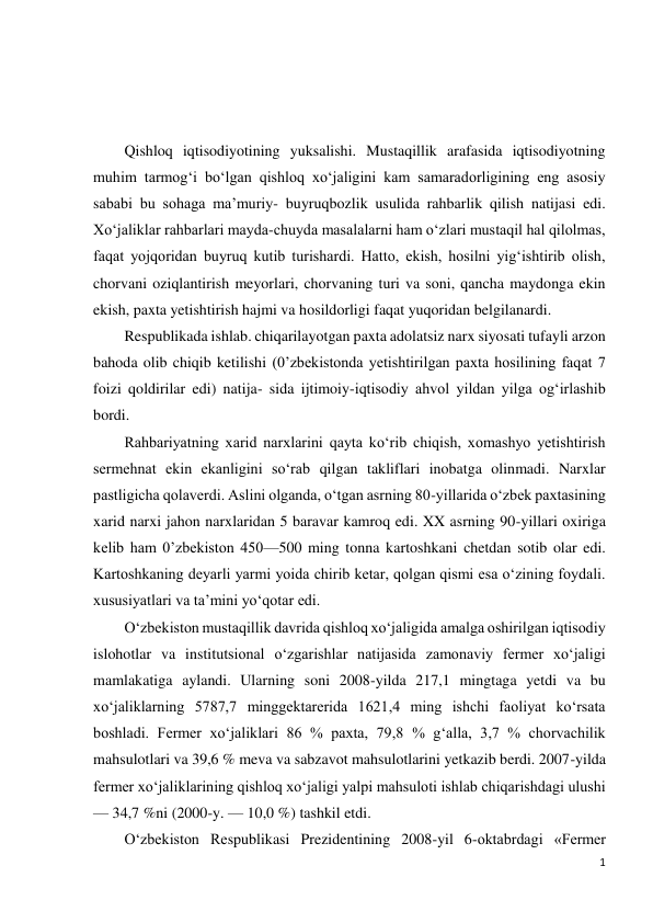 1 
 
 
 
 
Qishloq iqtisodiyotining yuksalishi. Mustaqillik arafasida iqtisodiyotning 
muhim tarmog‘i bo‘lgan qishloq xo‘jaligini kam samaradorligining eng asosiy 
sababi bu sohaga ma’muriy- buyruqbozlik usulida rahbarlik qilish natijasi edi. 
Xo‘jaliklar rahbarlari mayda-chuyda masalalarni ham o‘zlari mustaqil hal qilolmas, 
faqat yojqoridan buyruq kutib turishardi. Hatto, ekish, hosilni yig‘ishtirib olish, 
chorvani oziqlantirish meyorlari, chorvaning turi va soni, qancha maydonga ekin 
ekish, paxta yetishtirish hajmi va hosildorligi faqat yuqoridan belgilanardi. 
Respublikada ishlab. chiqarilayotgan paxta adolatsiz narx siyosati tufayli arzon 
bahoda olib chiqib ketilishi (0’zbekistonda yetishtirilgan paxta hosilining faqat 7 
foizi qoldirilar edi) natija- sida ijtimoiy-iqtisodiy ahvol yildan yilga og‘irlashib 
bordi. 
Rahbariyatning xarid narxlarini qayta ko‘rib chiqish, xomashyo yetishtirish 
sermehnat ekin ekanligini so‘rab qilgan takliflari inobatga olinmadi. Narxlar 
pastligicha qolaverdi. Aslini olganda, o‘tgan asrning 80-yillarida o‘zbek paxtasining 
xarid narxi jahon narxlaridan 5 baravar kamroq edi. XX asrning 90-yillari oxiriga 
kelib ham 0’zbekiston 450—500 ming tonna kartoshkani chetdan sotib olar edi. 
Kartoshkaning deyarli yarmi yoida chirib ketar, qolgan qismi esa o‘zining foydali. 
xususiyatlari va ta’mini yo‘qotar edi. 
O‘zbekiston mustaqillik davrida qishloq xo‘jaligida amalga oshirilgan iqtisodiy 
islohotlar va institutsional o‘zgarishlar natijasida zamonaviy fermer xo‘jaligi 
mamlakatiga aylandi. Ularning soni 2008-yilda 217,1 mingtaga yetdi va bu 
xo‘jaliklarning 5787,7 minggektarerida 1621,4 ming ishchi faoliyat ko‘rsata 
boshladi. Fermer xo‘jaliklari 86 % paxta, 79,8 % g‘alla, 3,7 % chorvachilik 
mahsulotlari va 39,6 % meva va sabzavot mahsulotlarini yetkazib berdi. 2007-yilda 
fermer xo‘jaliklarining qishloq xo‘jaligi yalpi mahsuloti ishlab chiqarishdagi ulushi 
— 34,7 %ni (2000-y. — 10,0 %) tashkil etdi. 
O‘zbekiston Respublikasi Prezidentining 2008-yil 6-oktabrdagi «Fermer 
