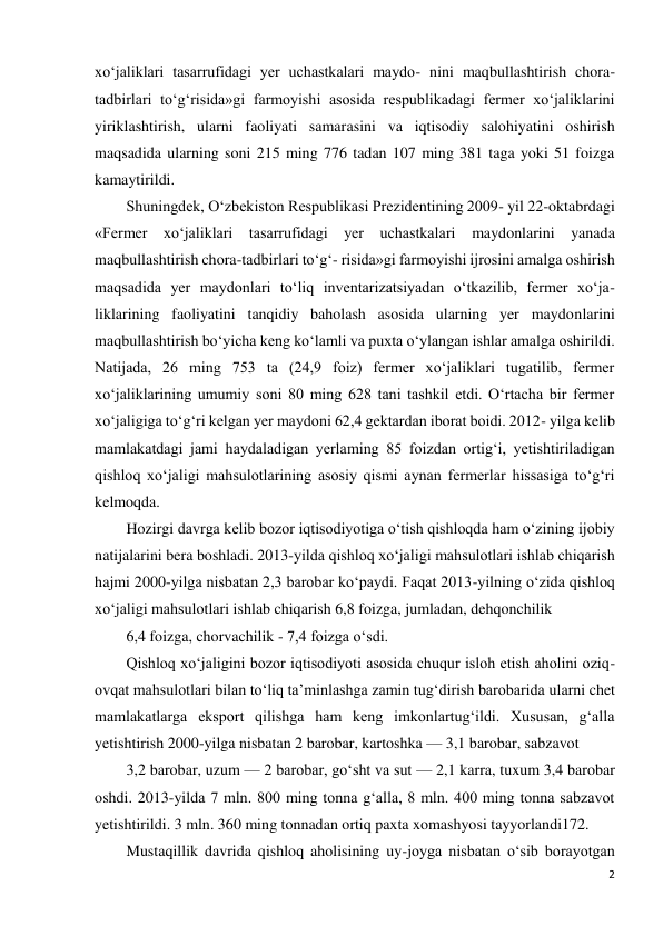 2 
 
xo‘jaliklari tasarrufidagi yer uchastkalari maydo- nini maqbullashtirish chora-
tadbirlari to‘g‘risida»gi farmoyishi asosida respublikadagi fermer xo‘jaliklarini 
yiriklashtirish, ularni faoliyati samarasini va iqtisodiy salohiyatini oshirish 
maqsadida ularning soni 215 ming 776 tadan 107 ming 381 taga yoki 51 foizga 
kamaytirildi. 
Shuningdek, O‘zbekiston Respublikasi Prezidentining 2009- yil 22-oktabrdagi 
«Fermer xo‘jaliklari tasarrufidagi yer uchastkalari maydonlarini yanada 
maqbullashtirish chora-tadbirlari to‘g‘- risida»gi farmoyishi ijrosini amalga oshirish 
maqsadida yer maydonlari to‘liq inventarizatsiyadan o‘tkazilib, fermer xo‘ja- 
liklarining faoliyatini tanqidiy baholash asosida ularning yer maydonlarini 
maqbullashtirish bo‘yicha keng ko‘lamli va puxta o‘ylangan ishlar amalga oshirildi. 
Natijada, 26 ming 753 ta (24,9 foiz) fermer xo‘jaliklari tugatilib, fermer 
xo‘jaliklarining umumiy soni 80 ming 628 tani tashkil etdi. O‘rtacha bir fermer 
xo‘jaligiga to‘g‘ri kelgan yer maydoni 62,4 gektardan iborat boidi. 2012- yilga kelib 
mamlakatdagi jami haydaladigan yerlaming 85 foizdan ortig‘i, yetishtiriladigan 
qishloq xo‘jaligi mahsulotlarining asosiy qismi aynan fermerlar hissasiga to‘g‘ri 
kelmoqda. 
Hozirgi davrga kelib bozor iqtisodiyotiga o‘tish qishloqda ham o‘zining ijobiy 
natijalarini bera boshladi. 2013-yilda qishloq xo‘jaligi mahsulotlari ishlab chiqarish 
hajmi 2000-yilga nisbatan 2,3 barobar ko‘paydi. Faqat 2013-yilning o‘zida qishloq 
xo‘jaligi mahsulotlari ishlab chiqarish 6,8 foizga, jumladan, dehqonchilik 
6,4 foizga, chorvachilik - 7,4 foizga o‘sdi. 
Qishloq xo‘jaligini bozor iqtisodiyoti asosida chuqur isloh etish aholini oziq-
ovqat mahsulotlari bilan to‘liq ta’minlashga zamin tug‘dirish barobarida ularni chet 
mamlakatlarga eksport qilishga ham keng imkonlartug‘ildi. Xususan, g‘alla 
yetishtirish 2000-yilga nisbatan 2 barobar, kartoshka — 3,1 barobar, sabzavot 
3,2 barobar, uzum — 2 barobar, go‘sht va sut — 2,1 karra, tuxum 3,4 barobar 
oshdi. 2013-yilda 7 mln. 800 ming tonna g‘alla, 8 mln. 400 ming tonna sabzavot 
yetishtirildi. 3 mln. 360 ming tonnadan ortiq paxta xomashyosi tayyorlandi172. 
Mustaqillik davrida qishloq aholisining uy-joyga nisbatan o‘sib borayotgan 
