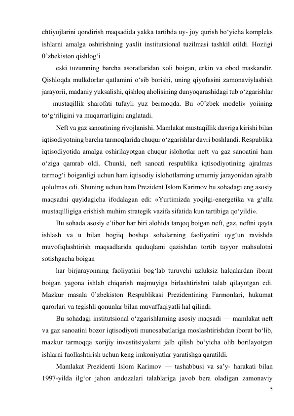 3 
 
ehtiyojlarini qondirish maqsadida yakka tartibda uy- joy qurish bo‘yicha kompleks 
ishlarni amalga oshirishning yaxlit institutsional tuzilmasi tashkil etildi. Hoziigi 
0’zbekiston qishlog‘i 
eski tuzumning barcha asoratlaridan xoli boigan, erkin va obod maskandir. 
Qishloqda mulkdorlar qatlamini o‘sib borishi, uning qiyofasini zamonaviylashish 
jarayorii, madaniy yuksalishi, qishloq aholisining dunyoqarashidagi tub o‘zgarishlar 
— mustaqillik sharofati tufayli yuz bermoqda. Bu «0’zbek modeli» yoiining 
to‘g‘riligini va muqarrarligini anglatadi. 
Neft va gaz sanoatining rivojlanishi. Mamlakat mustaqillik davriga kirishi bilan 
iqtisodiyotning barcha tarmoqlarida chuqur o‘zgarishlar davri boshlandi. Respublika 
iqtisodiyotida amalga oshirilayotgan chuqur islohotlar neft va gaz sanoatini ham 
o‘ziga qamrab oldi. Chunki, neft sanoati respublika iqtisodiyotining ajralmas 
tarmog‘i boiganligi uchun ham iqtisodiy islohotlarning umumiy jarayonidan ajralib 
qololmas edi. Shuning uchun ham Prezident Islom Karimov bu sohadagi eng asosiy 
maqsadni quyidagicha ifodalagan edi: «Yurtimizda yoqilgi-energetika va g‘alla 
mustaqilligiga erishish muhim strategik vazifa sifatida kun tartibiga qo‘yildi». 
Bu sohada asosiy e’tibor har biri alohida tarqoq boigan neft, gaz, neftni qayta 
ishlash va u bilan bogiiq boshqa sohalarning faoliyatini uyg‘un ravishda 
muvofiqlashtirish maqsadlarida quduqlami qazishdan tortib tayyor mahsulotni 
sotishgacha boigan 
har birjarayonning faoliyatini bog‘lab turuvchi uzluksiz halqalardan iborat 
boigan yagona ishlab chiqarish majmuyiga birlashtirishni talab qilayotgan edi. 
Mazkur masala 0’zbekiston Respublikasi Prezidentining Farmonlari, hukumat 
qarorlari va tegishli qonunlar bilan muvaffaqiyatli hal qilindi. 
Bu sohadagi institutsional o‘zgarishlarning asosiy maqsadi — mamlakat neft 
va gaz sanoatini bozor iqtisodiyoti munosabatlariga moslashtirishdan iborat bo‘lib, 
mazkur tarmoqqa xorijiy investitsiyalarni jalb qilish bo‘yicha olib borilayotgan 
ishlarni faollashtirish uchun keng imkoniyatlar yaratishga qaratildi. 
Mamlakat Prezidenti Islom Karimov — tashabbusi va sa’y- harakati bilan 
1997-yilda ilg‘or jahon andozalari talablariga javob bera oladigan zamonaviy 
