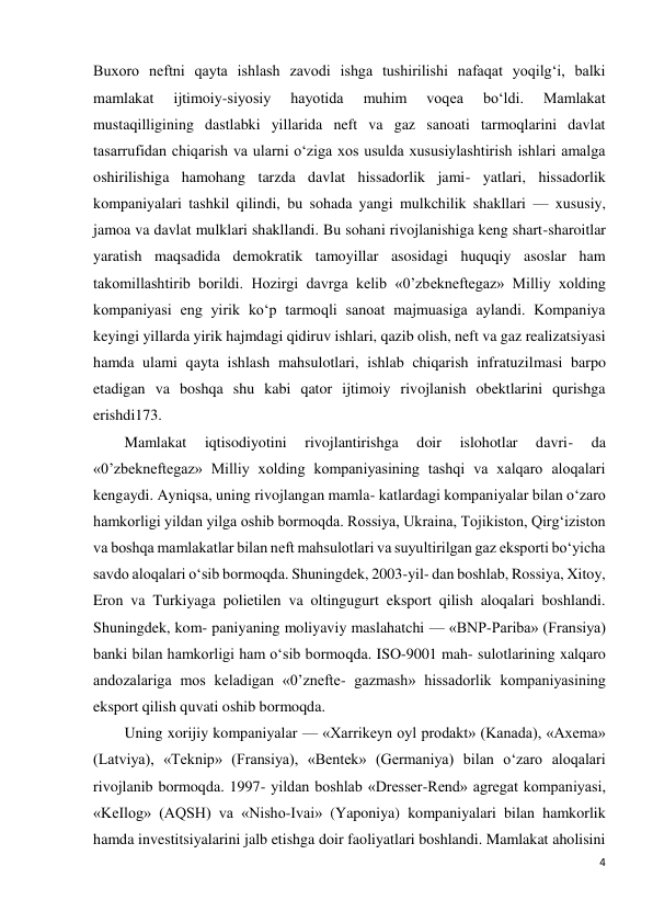 4 
 
Buxoro neftni qayta ishlash zavodi ishga tushirilishi nafaqat yoqilg‘i, balki 
mamlakat 
ijtimoiy-siyosiy 
hayotida 
muhim 
voqea 
bo‘ldi. 
Mamlakat 
mustaqilligining dastlabki yillarida neft va gaz sanoati tarmoqlarini davlat 
tasarrufidan chiqarish va ularni o‘ziga xos usulda xususiylashtirish ishlari amalga 
oshirilishiga hamohang tarzda davlat hissadorlik jami- yatlari, hissadorlik 
kompaniyalari tashkil qilindi, bu sohada yangi mulkchilik shakllari — xususiy, 
jamoa va davlat mulklari shakllandi. Bu sohani rivojlanishiga keng shart-sharoitlar 
yaratish maqsadida demokratik tamoyillar asosidagi huquqiy asoslar ham 
takomillashtirib borildi. Hozirgi davrga kelib «0’zbekneftegaz» Milliy xolding 
kompaniyasi eng yirik ko‘p tarmoqli sanoat majmuasiga aylandi. Kompaniya 
keyingi yillarda yirik hajmdagi qidiruv ishlari, qazib olish, neft va gaz realizatsiyasi 
hamda ulami qayta ishlash mahsulotlari, ishlab chiqarish infratuzilmasi barpo 
etadigan va boshqa shu kabi qator ijtimoiy rivojlanish obektlarini qurishga 
erishdi173. 
Mamlakat 
iqtisodiyotini 
rivojlantirishga 
doir 
islohotlar 
davri- 
da 
«0’zbekneftegaz» Milliy xolding kompaniyasining tashqi va xalqaro aloqalari 
kengaydi. Ayniqsa, uning rivojlangan mamla- katlardagi kompaniyalar bilan o‘zaro 
hamkorligi yildan yilga oshib bormoqda. Rossiya, Ukraina, Tojikiston, Qirg‘iziston 
va boshqa mamlakatlar bilan neft mahsulotlari va suyultirilgan gaz eksporti bo‘yicha 
savdo aloqalari o‘sib bormoqda. Shuningdek, 2003-yil- dan boshlab, Rossiya, Xitoy, 
Eron va Turkiyaga polietilen va oltingugurt eksport qilish aloqalari boshlandi. 
Shuningdek, kom- paniyaning moliyaviy maslahatchi — «BNP-Pariba» (Fransiya) 
banki bilan hamkorligi ham o‘sib bormoqda. ISO-9001 mah- sulotlarining xalqaro 
andozalariga mos keladigan «0’znefte- gazmash» hissadorlik kompaniyasining 
eksport qilish quvati oshib bormoqda. 
Uning xorijiy kompaniyalar — «Xarrikeyn oyl prodakt» (Kanada), «Axema» 
(Latviya), «Teknip» (Fransiya), «Bentek» (Germaniya) bilan o‘zaro aloqalari 
rivojlanib bormoqda. 1997- yildan boshlab «Dresser-Rend» agregat kompaniyasi, 
«KeIlog» (AQSH) va «Nisho-Ivai» (Yaponiya) kompaniyalari bilan hamkorlik 
hamda investitsiyalarini jalb etishga doir faoliyatlari boshlandi. Mamlakat aholisini 
