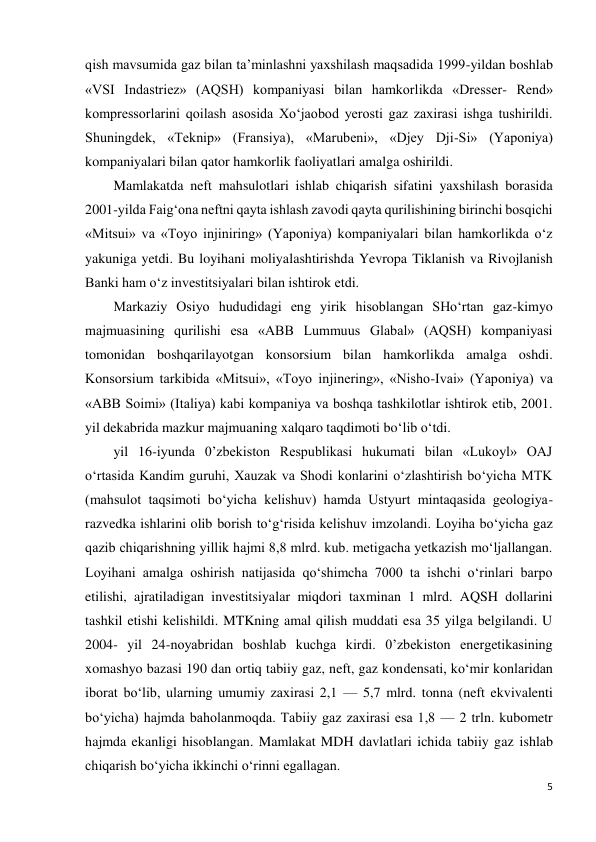 5 
 
qish mavsumida gaz bilan ta’minlashni yaxshilash maqsadida 1999-yildan boshlab 
«VSI Indastriez» (AQSH) kompaniyasi bilan hamkorlikda «Dresser- Rend» 
kompressorlarini qoilash asosida Xo‘jaobod yerosti gaz zaxirasi ishga tushirildi. 
Shuningdek, «Teknip» (Fransiya), «Marubeni», «Djey Dji-Si» (Yaponiya) 
kompaniyalari bilan qator hamkorlik faoliyatlari amalga oshirildi. 
Mamlakatda neft mahsulotlari ishlab chiqarish sifatini yaxshilash borasida 
2001-yilda Faig‘ona neftni qayta ishlash zavodi qayta qurilishining birinchi bosqichi 
«Mitsui» va «Toyo injiniring» (Yaponiya) kompaniyalari bilan hamkorlikda o‘z 
yakuniga yetdi. Bu loyihani moliyalashtirishda Yevropa Tiklanish va Rivojlanish 
Banki ham o‘z investitsiyalari bilan ishtirok etdi. 
Markaziy Osiyo hududidagi eng yirik hisoblangan SHo‘rtan gaz-kimyo 
majmuasining qurilishi esa «ABB Lummuus Glabal» (AQSH) kompaniyasi 
tomonidan boshqarilayotgan konsorsium bilan hamkorlikda amalga oshdi. 
Konsorsium tarkibida «Mitsui», «Toyo injinering», «Nisho-Ivai» (Yaponiya) va 
«ABB Soimi» (Italiya) kabi kompaniya va boshqa tashkilotlar ishtirok etib, 2001. 
yil dekabrida mazkur majmuaning xalqaro taqdimoti bo‘lib o‘tdi. 
yil 16-iyunda 0’zbekiston Respublikasi hukumati bilan «Lukoyl» OAJ 
o‘rtasida Kandim guruhi, Xauzak va Shodi konlarini o‘zlashtirish bo‘yicha MTK 
(mahsulot taqsimoti bo‘yicha kelishuv) hamda Ustyurt mintaqasida geologiya-
razvedka ishlarini olib borish to‘g‘risida kelishuv imzolandi. Loyiha bo‘yicha gaz 
qazib chiqarishning yillik hajmi 8,8 mlrd. kub. metigacha yetkazish mo‘ljallangan. 
Loyihani amalga oshirish natijasida qo‘shimcha 7000 ta ishchi o‘rinlari barpo 
etilishi, ajratiladigan investitsiyalar miqdori taxminan 1 mlrd. AQSH dollarini 
tashkil etishi kelishildi. MTKning amal qilish muddati esa 35 yilga belgilandi. U 
2004- yil 24-noyabridan boshlab kuchga kirdi. 0’zbekiston energetikasining 
xomashyo bazasi 190 dan ortiq tabiiy gaz, neft, gaz kondensati, ko‘mir konlaridan 
iborat bo‘lib, ularning umumiy zaxirasi 2,1 — 5,7 mlrd. tonna (neft ekvivalenti 
bo‘yicha) hajmda baholanmoqda. Tabiiy gaz zaxirasi esa 1,8 — 2 trln. kubometr 
hajmda ekanligi hisoblangan. Mamlakat MDH davlatlari ichida tabiiy gaz ishlab 
chiqarish bo‘yicha ikkinchi o‘rinni egallagan. 
