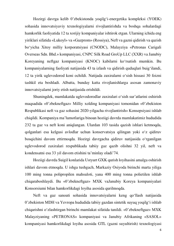 6 
 
Hozirgi davrga kelib 0’zbekistonda yoqilg‘i-energetika kompleksi (YOEK) 
sohasida innovatsiyaviy texnologiyalarni rivojlantirishda va boshqa sohalardagi 
hamkorlik faoliyatida 12 ta xorijiy kompaniyalar ishtirok etgan. Ularning ichida eng 
yiriklari sifatida «Lukoyl» va «Gazprom» (Rossiya), Neft va gazni qidirish va qazish 
bo‘yicha Xitoy milliy korporatsiyasi (CNODC), Malayziya «Petronas Carigali 
Overseas Sdn. Bhd.» kompaniyasi, CNPC Silk Road GroUp LLC (XXR) va Janubiy 
Koreyaning neftgaz kompaniyasi (KNOC) kabilarni ko‘rsatish mumkin. Bu 
kompaniyalarning faoliyati natijasida 43 ta izlash va qidirish quduqlari buig‘ilandi, 
12 ta yirik uglevodorod koni ochildi. Natijada zaxiralarni o‘sish hissasi 30 foizni 
tashkil eta boshladi. Albatta, bunday katta rivojlanishlarga asosan zamonaviy 
innovatsiyalarni joriy etish natijasida erishildi. 
Shuningdek, mamlakatda uglevodorodlar zaxiralari o‘sish sur’atlarini oshirish 
maqsadida «0’zbekneftgaz» Milliy xolding kompaniyasi tomonidan «0’zbekiston 
Respublikasi neft va gaz sohasini 2020-yilgacha rivojlantirish» Konsepsiyasi ishlab 
chiqildi. Kompaniya ma’lumotlariga binoan hoziigi davrda mamlakatimiz hududida 
232 ta gaz va neft koni aniqlangan. Ulardan 103 tasida qazish ishlari ketmoqda, 
qolganlari esa kelgusi avlodlar uchun konservatsiya qilingan yoki o‘z qidiruv 
bosqichini davom ettirmoqda. Hozirgi davrgacha qidiruv natijasida o‘rganilgan 
uglevodorod zaxiralari respublikada tabiiy gaz qazib olishni 32 yil, neft va 
kondensatni esa 33 yil davom etishini ta’minlay oladi’74. 
Hoziigi davrda Suigil konlarida Ustyurt GXK qurish loyihasini amalga oshirish 
ishlari davom etmoqda. U ishga tushgach, Markaziy Osiyoda birinchi marta yiliga 
100 ming tonna polipropilen mahsuloti, yana 400 ming tonna polietilen ishlab 
chiqaraboshlaydi. Bu «0’zbekneftgaz» MXK vaJanubiy Koreya kompaniyalari 
Konsorsiumi bilan hamkorlikdagi loyiha asosida qurilmoqda. 
Neft va gaz sanoati sohasida innovatsiyalarni keng qo‘llash natijasida 
0’zbekiston MDH va Yevropa hududida tabiiy gazdan sintetik suyuq yoqilg‘i ishlab 
chiqarishni o‘zlashtirgan birinchi mamlakat sifatida tanildi. «0’zbekneftgaz» MXK 
Malayziyaning «PETRONAS» kompaniyasi va Janubiy Afrikaning «SASOL» 
kompaniyasi hamkorlikdagi loyiha asosida GTL (gazni suyultirish) texnologiyasi 
