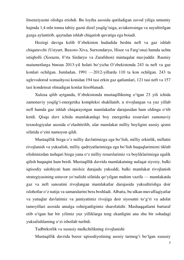 7 
 
litsenziyasini olishga erishdi. Bu loyiha asosida quriladigan zavod yiliga umumiy 
hajmda 1,4 mln tonna tabiiy gazni dizel yoqilg‘isiga, aviakerosinga va suyultirilgan 
gazga aylantirib, qaytadan ishlab chiqarish quvatiga ega boiadi. 
Hozirgi davrga kelib 0’zbekiston hududida beshta neft va gaz ishlab 
chiqaruvchi (Ustyurt, Buxoro-Xiva, Surxondaryo, Hisor va Farg‘ona) hamda uchta 
istiqbolli (Xorazm, 0’rta Sirdaryo va Zarafshon) mintaqalar mavjuddir. Rasmiy 
maiumotlarga binoan 2013-yil holati bo‘yicha O‘zbekistonda 243 ta neft va gaz 
konlari ochilgan. Jumladan, 1991 —2012-yillarda 110 ta kon ochilgan. 243 ta 
uglevodorod xomashyosi konidan 194 tasi erkin gaz qatlamlari, 121 tasi neft va 157 
tasi kondensat olinadigan konlar hisoblanadi. 
Xulosa qilib aytganda, 0’zbekistonda mustaqillikning o‘tgan 23 yili ichida 
zamonaviy yoqilg‘i-energetika kompleksi shakllanib, u rivojlangan va yuz yillab 
nefl hamda gaz ishlab chiqarayotgan mamlakatlar darajasidan ham oldinga o‘tib 
ketdi. Qisqa davr ichida mamlakatdagi boy energetika resurslari zamonaviy 
texnologiyalar asosida o‘zlashtirilib, ular mamlakat milliy boyligini asosiy qismi 
sifatida o‘zini namoyon qildi. 
Mustaqillik bizga o‘z milliy davlatimizga ega bo‘lish, milliy erkinlik, millatni 
rivojlanish va yuksalish, milliy qadriyatlarimizga ega bo‘lish huquqlarimizni tiklab 
olishimizdan tashqari bizga yana o‘z milliy resurslarimiz va boyliklarimizga egalik 
qilish huquqini ham berdi. Mustaqillik davrida mamlakatning nafaqat siyosiy, balki 
iqtisodiy salohiyati ham mislsiz darajada yuksaldi, balki mamlakat rivojlanish 
strategiyasining ustuvor yo‘nalishi sifatida qo‘yilgan muhim vazifa — mamlakatda 
gaz va neft sanoatini rivojlangan mamlakatlar darajasida yuksaltirishga doir 
islohotlar o‘z natija va samaralarini bera boshladi. Albatta, bu ulkan muvaffaqiyatlar 
va yutuqlar davlatimiz va jamiyatimiz rivojiga doir siyosatni to‘g‘ri va adolat 
tamoyillari asosida amalga oshirganligimiz sharofatidir. Mashaqqatlarni bartaraf 
etib o‘tgan har bir yilimiz yuz yilliklarga teng ekanligini ana shu bir sohadagi 
yuksalishlarning o‘zi isbotlab turibdi. 
Tadbirkorlik va xususiy mulkchilikning rivojlanishi 
Mustaqillik davrida bozor iqtisodiyotining asosiy tarmog‘i bo‘lgan xususiy 
