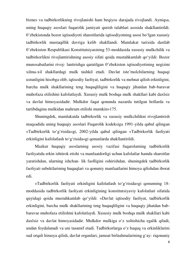 8 
 
biznes va tadbirkorlikning rivojlanishi ham beqiyos darajada rivojlandi. Ayniqsa, 
uning huquqiy asoslari fuqarolik jamiyati qurish talablari asosida shakllantirildi. 
0’zbekistonda bozor iqtisodiyoti sharoitlarida iqtisodiyotning asosi bo‘lgan xususiy 
tadbirkorlik mustaqillik davriga kelib shakllandi. Mamlakat tarixida dastlab 
0’zbekiston Respublikasi Konstitutsiyasining 53-moddasida xususiy mulkchilik va 
tadbirkorlikni rivojlantirishning asosiy sifati qoida mustahkamlab qo‘yildi: Bozor 
munosabatlarini rivoj- lantirishga qaratilgan 0’zbekiston iqtisodiyotining negizini 
xilma-xil shakllardagi mulk tashkil etadi. Davlat iste’molchilarning huquqi 
ustunligini hisobga olib, iqtisodiy faoliyat, tadbirkorlik va mehnat qilish erkinligini, 
barcha mulk shakllarining teng huquqliligini va huquqiy jihatdan bab-baravar 
muhofaza etilishini kafolatlaydi. Xususiy mulk boshqa mulk shakllari kabi daxlsiz 
va davlat himoyasidadir. Mulkdor faqat qonunda nazarda tutilgan hollarda va 
tartibdagina mulkidan mahrum etilishi mumkin»175. 
Shuningdek, mamlakatda tadbirkorlik va xususiy mulkchilikni rivojlantirish 
maqsadida uning huquqiy asoslari Fuqarolik kodeksiga 1991-yilda qabul qilingan 
«Tadbirkorlik to‘g‘risida»gi, 2002-yilda qabul qilingan «Tadbirkorlik faoliyati 
erkinligini kafolatlash to‘g‘risida»gi qonunlarda shakllantirildi. 
Mazkur huquqiy asoslarning asosiy vazifasi fuqarolarning tadbirkorlik 
faoliyatida erkin ishtirok etishi va manfaatdorligi uchun kafolatlar hamda sharoitlar 
yaratishdan, ularning ishchan- lik faolligini oshirishdan, shuningdek tadbirkorlik 
faoliyati subektlarining huquqlari va qonuniy manfaatlarini himoya qilishdan iborat 
edi. 
«Tadbirkorlik faoliyati erkinligini kafolatlash to‘g‘risida»gi qonunning 18-
moddasida tadbirkorlik faoliyati erkinligining konstitutsiyaviy kafolatlari sifatida 
quyidagi qoida mustahkamlab qo‘yildi: «Davlat iqtisodiy faoliyat, tadbirkorlik 
erkinligini, barcha mulk shakllarining teng huquqliligini va huquqiy jihatdan bab- 
baravar muhofaza etilishini kafolatlaydi. Xususiy mulk boshqa mulk shakllari kabi 
daxlsiz va davlat himoyasidadir. Mulkdor mulkiga o‘z xohishicha egalik qiladi, 
undan foydalanadi va uni tasamif etadi. Tadbirkorlarga o‘z huquq va erkinliklarini 
sud orqali himoya qilish, davlat organlari, jamoat birlashmalarining g‘ay- riqonuniy 
